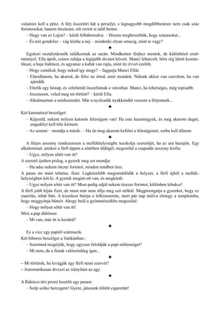 valamire kell a pénz. A férj összetöri hát a perselyt, s legnagyobb megdöbbenésre nem csak száz
forintosokat, hanem ötszázast, sőt ezrest is talál benne.
– Hogy van ez Lujza? – kérdi felháborodva. – Hiszen megbeszéltük, hogy százasokat...
– És mit gondolsz – vág közbe a nej – mindenki olyan smucig, mint te vagy?
♣
Egykori osztálytársnők találkoznak az utcán. Mindketten férjhez mentek, de különböző ered­
ménnyel. Ella ápolt, csinos ruhája a legújabb divatot követi. Manci leharcolt, bőre rég látott kozme­
tikust, a haja fodrászt, és ugyanaz a kabát van rajta, mint tíz évvel ezelőtt.
– Hogy csinálod, hogy neked így megy? – faggatja Manci Ellát.
– Elárulhatom, ha akarod, de félre ne értsd, amit mondok. Nálunk akkor van szerelem, ha van
ajándék.
– Eltelik egy hónap, és véletlenül összefutnak a városban. Manci, ha lehetséges, még topisabb.
– Jesszusom, veled meg mi történt? – kérdi Ella.
– Alkalmaztam a módszeredet. Már a nyolcadik nyakkendőt veszem a férjemnek...
♣
Két katonatiszt beszélget:
– Képzeld, nekem milyen katonás feleségem van! Ha este hazamegyek, és meg akarom dugni,
engedélyt kell tőle kérnem.
– Az semmi – mondja a másik. – Ha én meg akarom kefélni a feleségemet, sorba kell állnom.
♣
A férjes asszony rendszeresen a mellékhelyiségbe tuszkolja szeretőjét, ha az ura hazajön. Egy
alkalommal, amikor a férfi éppen a sötétben üldögél, megszólal a csapodár asszony kisfia:
– Ugye, milyen sötét van itt?
A szerető ijedten pislog, a gyerek meg azt mondja:
– Ha adsz nekem ötezer forintot, minden rendben lesz.
A pasas mi mást tehetne, fizet. Legközelebb megismétlődik a helyzet, a férfi újból a mellék­
helyiségben köt ki. A gyerek megint ott van, és megkérdi:
– Ugye milyen sötét van itt? Most pedig adjál nekem tízezer forintot, különben lebuksz!
A férfi jobb híján fizet, de most már nem állja meg szó nélkül. Megpirongatja a gyereket, hogy ez
zsarolás, tehát bűn. A kissrácot bántja a lelkiismerete, mert pár nap múlva elmegy a templomba,
hogy meggyónja bűneit. Ahogy beül a gyóntatószékbe megszólal:
– Hogy milyen sötét van itt!
Mire a pap dühösen:
– Mi van, már itt is kezded?
♣
Ez a vicc egy paptól származik.
Két bíboros beszélget a Vatikánban.:
– Szerinted megérjük, hogy egyszer feloldják a papi nőtlenséget?
– Mi nem, de a fiaink valószínűleg igen...
♣
– Mi történik, ha levágják egy férfi nemi szervét?
– Automatikusan átveszi az irányítást az agy.
♣
A Rákóczi téri prosti leszólít egy pasast:
– Szép szőke hercegem! Gyere, játszunk töltött cigarettát!
 