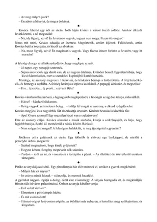 – Az meg milyen játék?
– Én adom a hüvelyt, de meg a dohányt.
♣
Kovács felszed egy nőt az utcán. Jobb híján kiviszi a várost övező erdőbe. Amikor elkezdi
levetkőztetni, a nő megszólal:
– Na, ide figyelj, szivi! Én hivatásos vagyok, ingyen nem megy. Fizess öt rongyot!
Nincs mit tenni, Kovács odaadja az ötezrest. Megtörténik, amiért kijöttek. Felöltöznek, aztán
Kovács beül a kocsijába, és kiszól az ablakon:
– Na, most figyelj, szivi! Én magántaxis vagyok. Vagy fizetsz ötezer forintot a fuvarért, vagy itt
maradsz!
♣
A feleség elmegy az állatkereskedésbe, hogy meglepje az urát.
– Jó napot, egy papagájt szeretnék.
– Sajnos most csak egy darab van, de az nagyon értelmes, kitűnően beszél. Egyetlen hibája, hogy
kicsit káromkodós, mert a szemközti kuplerájból került hozzánk.
Mindegy, az asszony megveszi. Hazaviszi, és letakarva berakja a hálószobába. A férj hazaérke­
zik, és bemegy a szobába. A feleség lerántja a leplet a kalitkáról. A papagáj körülnéz, és megszólal:
– Hm... új szoba... új prosti... szevasz Béla!
♣
Kovács váratlanul hazaérkezi, s legnagyobb meglepetésére a feleségét az ágyban találja, ruha nélkül.
– Hát te? – kérdezi hökkenten.
– Beteg vagyok, rettenetesen beteg... – találja fel magát az asszony, s elkezd nyögdécselni.
Kovács megijed, és a nagyobbik fiát elszalasztja orvosért. Közben beszalad a kisebbik fiú:
– Apu! Gyere azonnal! Egy meztelen bácsi van a szekrényben!
Erre az asszony elájul. Kovács átszalad a másik szobába, kitárja a szekrényajtót, és látja, hogy
legjobb barátja, Szabó áll meztelenül a ruhák között. Rárivall:
– Nem szégyelled magad? A feleségem haldoklik, te meg ijesztgeted a gyereket?
♣
Jótékony célra gyűjtenek az utcán. Egy idősebb úr elővesz egy bankjegyet, de mielőtt a
perselybe dobná, megkérdi:
– Szabad megtudnom, hogy kinek gyűjtenek?
– Hogyne kérem. Szegény megtévedt nők számára.
– Pardon – szól az úr, és visszateszi a tárcájába a pénzt. – Az illetőket én közvetlenül szoktam
támogatni.
♣
Petike az anyukájával sétál. Egy piroslámpás ház előtt mennek el, amikor a gyerek megkérdezi:
– Milyen ház ez anyuci?
– Itt csúnya nénik laknak – válaszolja, és mennek hazafelé.
A gyereket nagyon izgatja a dolog, ezért este visszamegy. A lányok beengedik őt, és megkínálják
frissen sült lekváros palacsintával. Otthon az anyja kérdőre vonja:
– Hol voltál kisfiam?
– Elmentem a piroslámpás házba.
– És mit csináltál ott?
– Hármat-négyet lenyomtam rögtön, az ötödiket már nehezen, a hatodikat meg széthajtottam, és
kinyaltam.
 