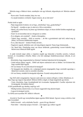 ♣
Móricka megy a Rákóczi téren, szembejön vele egy kifestett, aligszoknyás nő. Móricka odaszól
neki:
– Kurva néni. Tessék mondani, hány óra van,
– Az anyád mindenit, te kölyök. Engem ismersz, de az órát nem?
♣
Pistike kérdi az apját:
– Papa magyarázd el nekem, mi az hogy „elméletileg” meg „gyakorlatilag”?
– Na figyelj! – mondja az apa, és odaviszi a fiát az anyósához:
– Mama, mit szólna hozzá, ha jönne egy kétméteres néger, és ötezer dollárt kínálna magának egy
éjszakáért?
– Fiam! Az én koromban már ne válogasson az ember.
– És te drágám, mit csinálnál? – fordul a feleségéhez.
– Tudod, hogy szeretlek – feleli az asszony –, de hát a gyerekeknek cipő kell, neked meg új
öltöny. Azt hiszem feláldoznám magam.
– És te, édes lányom? – kérdezi Pistike nővérét...
– Nagykorú vagyok, különben sem volt még dolgom négerrel. Naná, hogy belemennék...
– Na, látod fiam. Elméletileg most van ötezer dollárunk, gyakorlatilag viszont kiderült, hogy
három rossz ribanccal élünk együtt.
♣.
A sudár termetű néger atléta a vízparton meglát egy halacskát a bozótba szorulva. Lehasal,
kiemeli, és visszadobja a folyóba. Ekkor a kis hal szépséges tündérkisasszonnyá változik, és azt
mondja:
– Köszönöm, hogy megmentetted az életemet! Jutalmul teljesítem két kívánságodat.
– Látod milyen fekete vagyok... Ebből sok bajom származott már az életben. Azt kívánom hát,
hogy ezentúl fehér legyek.
– Jól van Jimmy! És mi a következő kívánságod?
– Ne haragudj rám tündérke, de a szépséged annyira megragadott, hogy szeretnék ugyanúgy a
lábad közé szorulni, mint te szorultál a bozótba.
– Jól van Jimmy, mindkét kívánságodat teljesítem. Ezentúl szárnyasbetét leszel.
♣
Egy férfi sétál a tengerparton. Egyszer csak észrevesz valami csillogót a vízben. Kihalássza, és
látja, hogy egy nagyon régi palack. Kihúzza belőle a dugót, és hopp megjelenik egy dzsinn.
– Uram, köszönöm, hogy kiszabadítottál két évszázados fogságomból. Cserébe teljesítem két
kívánságodat. Kívánhatsz bármit!
A férfi gondolkodik egy darabig, majd így szól:
– Mindig kemény akarok lenni, és az összes seggecskét meg akarom kapni.
– Legyen kívánságod szerint.
S a férfiú azon nyomban WC ülőkévé változott.
♣
Arisztid és Tasziló egy toronyházban éppen egymás fölött laknak. Egyszer cseng a telefon a lent
lakó Arisztidnél:
– Halló Arisztid – szól a telefonba Tasziló –, gyere fel egy feketére!
– Nem lehet – válaszolja nyögve Arisztid –, mert éppen egy szőkén vagyok!
♣
 