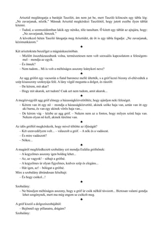 Arisztid meglátogatja a barátját Taszilót, ám nem jut be, mert Tasziló kilincsén egy tábla lóg:
„Ne zavarjanak, nőzök.” Másnak Arisztid megkérdezi Taszilótól, hogy jutott eszébe ilyen táblát
kitenni.
– Tudod, a szomszédomban lakik egy nénike, tőle tanultam. Ő kitett egy táblát az ajtajára, hogy:
„Ne zavarjanak, hímzek.”
A következő héten Tasziló látogatja meg Arisztidet, de őt is egy tábla fogadja: „Ne zavarjanak,
kézimunkázom.”
♣
Két arisztokrata beszélget a mágnáskaszinóban.
– Mielőtt összeházasodtunk volna, természetesen nem volt szexuális kapcsolatom a feleségem­
mel – mondja az egyik.
– És önnek?
– Nem tudom... Mi is volt a méltóságos asszony leánykori neve?
♣
Az agg grófot egy vacsorán a fiatal baronesz mellé ültették, s a gróf kezei bizony el-eltévedtek a
szép kisasszony szoknyája felé. A lány végül megunta a dolgot, és rászólt:
– De kérem, mit akar?
– Hogy mit akarok, azt tudom! Csak azt nem tudom, amit akarok...
♣
A megözvegyült agg gróf elmegy a házasságközvetítőhöz, hogy ajánljon neki feleséget.
– Kérem van itt egy nő – mondja a házasságközvetítő, akinek szőke haja van, aztán van itt egy
aki barna, és van egy akinek vörös haja van...
– De kérem vág – közbe az agg gróf. – Nekem nem az a fontos, hogy milyen színű haja van.
Nekem olyan nő kell, akinek türelme van.
♣
Az idős gróftól megkérdezik, hogy mivel töltötte az ifjúságát?
– Két szenvedélyem volt... – válaszolt a gróf. – A nők és a vadászat.
– És mire vadászott?
– Nőkre...
♣
A magáról megfeledkezett szobalány ezt mondja Eulália grófnőnek:
– A kegyelmes asszony igen boldog lehet...
– Az, az vagyok! – sóhajt a grófné.
– A kegyelmes úr olyan figyelmes, kedves szép és elegáns...
– Hát igen, az! – bólogat a grófné.
Mire a szobalány ábrándosan felsóhajt:
– És hogy csókol...!
♣
Szobalány:
– Ne búsuljon méltóságos asszony, hogy a gróf úr csók nélkül távozott... Biztosan valami gondja
lehet szegénynek, mert ma még engem se csókolt meg.
♣
A gróf kiszól a dolgozószobájából:
– Bejönnél egy pillanatra, drágám?
Szobalány:
 