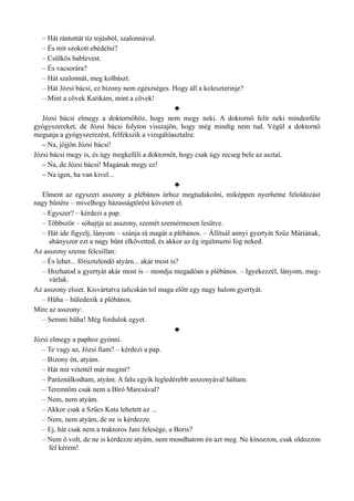 – Hát rántottát tíz tojásból, szalonnával.
– És mit szokott ebédelni?
– Csülkös bablevest.
– És vacsorára?
– Hát szalonnát, meg kolbászt.
– Hát Józsi bácsi, ez bizony nem egészséges. Hogy áll a koleszterinje?
– Mint a cövek Katikám, mint a cövek!
♣
Józsi bácsi elmegy a doktornőhöz, hogy nem megy neki. A doktornő felír neki mindenféle
gyógyszereket, de Józsi bácsi folyton visszajön, hogy még mindig nem tud. Végül a doktornő
megunja a gyógyszerezést, felfekszik a vizsgálóasztalra:
– Na, jöjjön Józsi bácsi!
Józsi bácsi megy is, és úgy megkeféli a doktornőt, hogy csak úgy recseg bele az asztal.
– Na, de Józsi bácsi! Magának megy ez!
– Na igen, ha van kivel...
♣
Elment az egyszeri asszony a plébános úrhoz megtudakolni, miképpen nyerhetne feloldozást
nagy bűnére – mivelhogy házasságtörést követett el.
– Egyszer? – kérdezi a pap.
– Többször – sóhajtja az asszony, szemét szemérmesen lesütve.
– Hát ide figyelj, lányom – szánja rá magát a plébános. – Állítsál annyi gyertyát Szűz Máriának,
ahányszor ezt a nagy bűnt elkövetted, és akkor az ég irgalmazni fog neked.
Az asszony szeme felcsillan:
– És lehet... főtisztelendő atyám... akár most is?
– Hozhatod a gyertyát akár most is – mondja megadóan a plébános. – Igyekezzél, lányom, meg­
várlak.
Az asszony elsiet. Kisvártatva talicskán tol maga előtt egy nagy halom gyertyát.
– Hűha – hüledezik a plébános.
Mire az asszony:
– Semmi hűha! Még fordulok egyet.
♣
Józsi elmegy a paphoz gyónni.
– Te vagy az, Józsi fiam? – kérdezi a pap.
– Bizony én, atyám.
– Hát mit vétettél már megint?
– Paráználkodtam, atyám. A falu egyik legledérebb asszonyával háltam.
– Teremtőm csak nem a Bíró Marcsával?
– Nem, nem atyám.
– Akkor csak a Szűcs Kata lehetett az ...
– Nem, nem atyám, de ne is kérdezze.
– Ej, hát csak nem a traktoros Jani felesége, a Boris?
– Nem ő volt, de ne is kérdezze atyám, nem mondhatom én azt meg. Ne kínozzon, csak oldozzon
fel kérem!
 