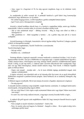– Jean, vegye le a bugyimat is! És ha még egyszer meglátom, hogy az én ruháimat viseli,
kirúgom!
♣
Az uradalomba új sofőrt vesznek fel. A próbaidő leteltével a gróf kikéri öreg komornyikja
véleményét, hogy alkalmazza-e az új embert.
– Ha szabad megjegyeznem, a sofőrt hajnalban a grófné szobájából láttam kijönni.
– Igen? Ezek szerit a feleségemnek is megfelel.
♣
Arisztid a vártnál korábban érkezik haza, és a kertészt a nappaliban találja, amint egy fotelben
terpeszkedik. Lábait az asztalra rakta, és szivarral a kezében whiskyt iszik.
– Hát ez már mindennek teteje! – dühöng Arisztid. – Még jó, hogy nem ülteti az ölébe a
feleségemet is!
– Már gondoltam rá – feleli nyugodtan a kertész –, de a grófné még nem jött ki a kocsis
szobájából.
♣
Arisztid hazamegy és feleségét, Anasztáziát a hitvesi ágyban találja Taszilóval. Lekapja a puskát
a falról, és fenyegetően mondja:
– Ezért most megbűnhődsz, Tasziló! Szétlövöm a szerszámodat.
Tasziló könyörgőre fogja:
– Adj egy esélyt!
– Rendben van... Lóbálhatod!
♣
Vasárnap délután a legények onanizáló versenyt rendeznek a szénakazal tövében. A tét: ki tud a
legmesszebbre lövellni. Arra jár a földbirtokos és nagyságos neje, s izgatott érdeklődéssel figyelik a
viadalt, amelyet János, a béreslegény nyer meg, mintegy másfél ,méterrel. A földbirtokosnak roppan
tetszik a dolog, és pár nap múlva, a vadászat utáni vacsorán eldicsekszik férfi vendégeinek, hogy
neki van egy tökös béreslegénye, akinek másfél méterre megy. Nem hiszik. A földesúr fogadást
ajánl, és behívja Jánost.
– Kapsz száz pengőt – mondja neki –, ha itt most előttünk éppúgy produkálod magad, mint
tegnap a szénakazalnál.
A legény irul-pirul, nem akaródzik neki az úri társaság előtt ilyet tenni, de az egyik környékbeli
földbirtokos megemeli a jutalmat kétszáz pengőre. János belekezd, de az eredmény lehangoló, alig
fél méter.
A földesúr nagyon restelkedik. Mivel nem akarja elveszteni a fogadást, ráparancsol a legényre:
– Na még egyszer!
A második kísérlet eredménye még lesújtóbb: csupán harminc centiméter. A vendégek kárörvendve
mosolyognak, a házigazda pedig nagyon dühös.
– Mi van veled János! A hét végén a saját szememmel láttam mire vagy képes! Akkor most miért
nem megy?
– Ez azért van, mert amíg vadászni tetszett, a nagyságos asszony kiszedte belőle a rugót...
♣
A vadászó ifjú gróf egyszer csak meghökkenve fedezi fel, hogy mennyire hasonlít hozzá az egyik
hajtólegény.
– Nem szolgált az anyád valamikor a kastélyban? – kérdi a fiút.
– Nem. Az anyám soha sem hagyta el a falunkat! – hangzik a válasz. – De az apám évekig volt a
méltóságos grófnő inasa!
 