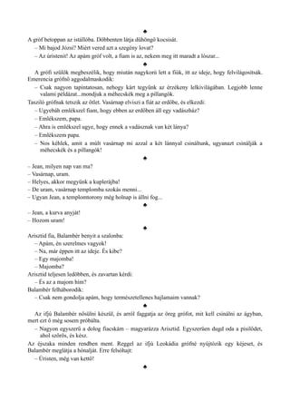 ♣
A gróf betoppan az istállóba. Döbbenten látja dühöngő kocsisát.
– Mi bajod Józsi? Miért vered azt a szegény lovat?
– Az úristenit! Az apám gróf volt, a fiam is az, nekem meg itt maradt a lószar...
♣
A grófi szülők megbeszélik, hogy miután nagykorú lett a fiúk, itt az ideje, hogy felvilágosítsák.
Emerencia grófnő aggodalmaskodik:
– Csak nagyon tapintatosan, nehogy kárt tegyünk az érzékeny lelkivilágában. Legjobb lenne
valami példázat...mondjuk a méhecskék meg a pillangók.
Tasziló grófnak tetszik az ötlet. Vasárnap elviszi a fiát az erdőbe, és elkezdi:
– Ugyebáh emlékszel fiam, hogy ebben az erdőben áll egy vadászház?
– Emlékszem, papa.
– Ahra is emlékszel ugye, hogy ennek a vadásznak van két lánya?
– Emlékszem papa.
– Nos kéhlek, amit a múlt vasárnap mi azzal a két lánnyal csináltunk, ugyanazt csinálják a
méhecskék és a pillangók!
♣
– Jean, milyen nap van ma?
– Vasárnap, uram.
– Helyes, akkor megyünk a kuplerájba!
– De uram, vasárnap templomba szokás menni...
– Ugyan Jean, a templomtorony még holnap is állni fog...
♣
– Jean, a kurva anyját!
– Hozom uram!
♣
Arisztid fia, Balambér benyit a szalonba:
– Apám, én szerelmes vagyok!
– Na, már éppen itt az ideje. És kibe?
– Egy majomba!
– Majomba?
Arisztid teljesen ledöbben, és zavartan kérdi:
– És az a majom hím?
Balambér felháborodik:
– Csak nem gondolja apám, hogy természetellenes hajlamaim vannak?
♣
Az ifjú Balambér nősülni készül, és arról faggatja az öreg grófot, mit kell csinálni az ágyban,
mert ezt ő még sosem próbálta.
– Nagyon egyszerű a dolog fiacskám – magyarázza Arisztid. Egyszerűen dugd oda a pisilődet,
ahol szőrös, és kész.
Az éjszaka minden rendben ment. Reggel az ifjú Leokádia grófné nyújtózik egy kéjeset, és
Balambér meglátja a hónalját. Erre felsóhajt:
– Úristen, még van kettő!
♣
 