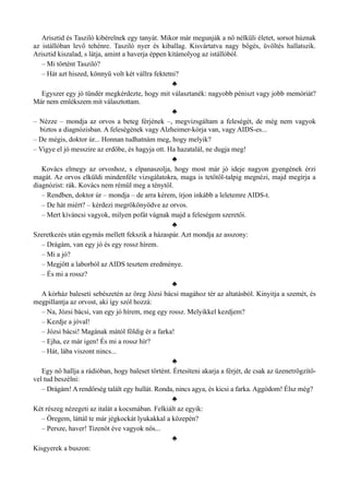 Arisztid és Tasziló kibérelnek egy tanyát. Mikor már megunják a nő nélküli életet, sorsot húznak
az istállóban levő tehénre. Tasziló nyer és kiballag. Kisvártatva nagy bőgés, üvöltés hallatszik.
Arisztid kiszalad, s látja, amint a haverja éppen kitámolyog az istállóból.
– Mi történt Tasziló?
– Hát azt hiszed, könnyű volt két vállra fektetni?
♣
Egyszer egy jó tündér megkérdezte, hogy mit választanék: nagyobb péniszt vagy jobb memóriát?
Már nem emlékszem mit választottam.
♣
– Nézze – mondja az orvos a beteg férjének –, megvizsgáltam a feleségét, de még nem vagyok
biztos a diagnózisban. A feleségének vagy Alzheimer-kórja van, vagy AIDS-es...
– De mégis, doktor úr... Honnan tudhatnám meg, hogy melyik?
– Vigye el jó messzire az erdőbe, és hagyja ott. Ha hazatalál, ne dugja meg!
♣
Kovács elmegy az orvoshoz, s elpanaszolja, hogy most már jó ideje nagyon gyengének érzi
magát. Az orvos elküldi mindenféle vizsgálatokra, maga is tetőtől-talpig megnézi, majd megírja a
diagnózist: rák. Kovács nem rémül meg a ténytől.
– Rendben, doktor úr – mondja – de arra kérem, írjon inkább a leletemre AIDS-t.
– De hát miért? – kérdezi megrökönyödve az orvos.
– Mert kíváncsi vagyok, milyen pofát vágnak majd a feleségem szeretői.
♣
Szeretkezés után egymás mellett fekszik a házaspár. Azt mondja az asszony:
– Drágám, van egy jó és egy rossz hírem.
– Mi a jó?
– Megjött a laborból az AIDS tesztem eredménye.
– És mi a rossz?
♣
A kórház baleseti sebészetén az öreg Józsi bácsi magához tér az altatásból. Kinyitja a szemét, és
megpillantja az orvost, aki így szól hozzá:
– Na, Józsi bácsi, van egy jó hírem, meg egy rossz. Melyikkel kezdjem?
– Kezdje a jóval!
– Józsi bácsi! Magának mától földig ér a farka!
– Ejha, ez már igen! És mi a rossz hír?
– Hát, lába viszont nincs...
♣
Egy nő hallja a rádióban, hogy baleset történt. Értesíteni akarja a férjét, de csak az üzenetrögzítő­
vel tud beszélni:
– Drágám! A rendőrség talált egy hullát. Ronda, nincs agya, és kicsi a farka. Aggódom! Élsz még?
♣
Két részeg nézegeti az italát a kocsmában. Felkiált az egyik:
– Öregem, láttál te már jégkockát lyukakkal a közepén?
– Persze, haver! Tizenöt éve vagyok nős...
♣
Kisgyerek a buszon:
 
