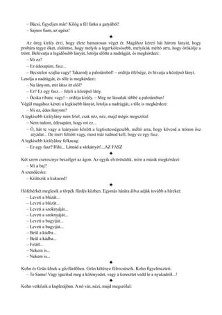 – Bácsi, figyeljen már! Kilóg a fél farka a gatyából!
– Sajnos fiam, az egész!
♣
Az öreg király érzi, hogy élete hamarosan véget ér. Magához kéreti hát három lányát, hogy
próbára tegye őket, eldöntse, hogy melyik a legerkölcsösebb, melyikük méltó arra, hogy örökölje a
trónt. Behívatja a legidősebb lányát, letolja előtte a nadrágját, és megkérdezi:
– Mi ez?
– Ez édesapám, fasz...
– Becstelen szajha vagy! Takarodj a palotámból! – ordítja őfelsége, és hívatja a középső lányt.
Letolja a nadrágját, és tőle is megkérdezi:
– Na lányom, mit látsz itt elől?
– Ez? Ez egy fasz. – feleli a középső lány.
– Ócska ribanc vagy! – ordítja király. – Meg ne lássalak többé a palotámban!
Végül magához kéreti a legkisebb lányát, letolja a nadrágját, s tőle is megkérdezi:
– Mi ez, édes lányom?
A legkisebb királylány nem felel, csak néz, néz, majd mégis megszólal:
– Nem tudom, édesapám, hogy mi ez...
– Ó, hát te vagy a leányaim között a legtisztességesebb, méltó arra, hogy kövesd a trónon ősz
atyádat... De mert felnőtt vagy, most már tudnod kell, hogy ez egy fasz.
A legkisebb királylány felkacag:
– Ez egy fasz? Hihi... Látnád a sárkányét!...AZ FASZ
♣
Két szem cseresznye beszélget az ágon. Az egyik elvörösödik, mire a másik megkérdezi:
– Mi a baj?
A szendécske:
– Kilátszik a kukacod!
♣
Hófehérkét meglesik a törpék fürdés közben. Egymás hátára állva adják tovább a híreket:
– Leveti a blúzát...
– Leveti a blúzát...
– Leveti a szoknyáját...
– Leveti a szoknyáját...
– Leveti a bugyiját...
– Leveti a bugyiját...
– Beül a kádba...
– Beül a kádba...
– Feláll...
– Nekem is...
– Nekem is...
♣
Kohn és Grün ülnek a gőzfürdőben. Grün köténye félrecsúszik. Kohn figyelmezteti:
– Te Samu! Vagy igazítsd meg a kötényedet, vagy a keresztet vedd le a nyakadról...!
♣
Kohn vetkőzik a kuplerájban. A nő vár, nézi, majd megszólal:
 