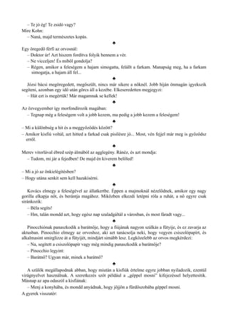 – Te jó ég! Te zsidó vagy?
Mire Kohn:
– Naná, majd természetes kopás.
♣
Egy öregedő férfi az orvosnál:
– Doktor úr! Azt hiszem fordítva folyik bennem a vér.
– Ne vicceljen! És miből gondolja?
– Régen, amikor a feleségem a hajam simogatta, felállt a farkam. Manapság meg, ha a farkam
simogatja, a hajam áll fel...
♣
Józsi bácsi megöregedett, megőszült, nincs már sikere a nőknél. Jobb híján önmagán igyekszik
segíteni, azonban egy idő után görcs áll a kezébe. Elkeseredetten megjegyzi:
– Hát ezt is megértük! Már magamnak se kellek!
♣
Az özvegyember így morfondírozik magában:
– Tegnap még a feleségem volt a jobb kezem, ma pedig a jobb kezem a feleségem!
♣
– Mi a különbség a hit és a meggyőződés között?
– Amikor kisfiú voltál, azt hitted a farkad csak pisilésre jó... Most, vén fejjel már meg is győződsz
erről.
♣
Merev vitorlával ébred szép álmából az agglegény. Ránéz, és azt mondja:
– Tudom, mi jár a fejedben! De majd én kiverem belőled!
♣
– Mi a jó az önkielégítésben?
– Hogy utána senkit sem kell hazakísérni.
♣
Kovács elmegy a feleségével az állatkertbe. Éppen a majmoknál nézelődnek, amikor egy nagy
gorilla elkapja nőt, és berántja magához. Miközben elkezdi letépni róla a ruhát, a nő egyre csak
siránkozik:
– Béla segíts!
– Hm, talán mondd azt, hogy egész nap szaladgáltál a városban, és most fáradt vagy...
♣
Pinocchiónak panaszkodik a barátnője, hogy a fiújának nagyon szálkás a fütyije, és ez zavarja az
aktusban. Pinocchio elmegy az orvoshoz, aki azt tanácsolja neki, hogy vegyen csiszolópapírt, és
alkalmasint smirglizze át a fütyijét, mindjárt simább lesz. Legközelebb az orvos megkérdezi:
– Na, segített a csiszolópapír vagy még mindig panaszkodik a barátnője?
– Pinocchio legyint:
– Barátnő? Ugyan már, minek a barátnő?
♣
A szülők megállapodnak abban, hogy miután a kisfiúk értelme egyre jobban nyiladozik, ezentúl
virágnyelvet használnak. A szeretkezés szót például a „géppel mosni” kifejezéssel helyettesítik.
Másnap az apa odaszól a kisfiának:
– Menj a konyhába, és mondd anyádnak, hogy jöjjön a fürdőszobába géppel mosni.
A gyerek visszatér:
 