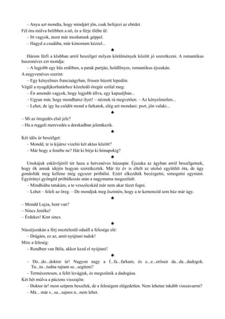 – Anyu azt mondta, hogy mindjárt jön, csak befejezi az ebédet.
Fél óra múlva belibben a nő, és a férje ölébe ül:
– Itt vagyok, most már moshatunk géppel.
– Hagyd a csudába, már kimostam kézzel...
♣
Három férfi a klubban arról beszélget milyen körülmények között jó szeretkezni. A romantikus
huszonéves ezt mondja:
– A legjobb egy hűs erdőben, a patak partján, holdfényes, romantikus éjszakán.
A negyvenéves szerint:
– Egy kényelmes franciaágyban, frissen húzott lepedőn.
Végül a nyugdíjkorhatárhoz közeledő öregúr szólal meg:
– Én amondó vagyok, hogy legjobb állva, egy kapualjban...
– Ugyan már, hogy mondhatsz ilyet! – néznek rá megvetően. – Az kényelmetlen...
– Lehet, de így ha csődöt mond a farkatok, elég azt mondani: pszt, jön valaki...
♣
– Mi az öregedés első jele?
– Ha a reggeli merevedés a derekadban jelentkezik.
♣
Két idős úr beszélget:
– Mondd, te is kijársz vizelni két aktus között?
– Már hogy a fenébe ne? Hát ki bírja ki hónapokig?
♣
Unokájuk esküvőjéről tér haza a hetvenéves házaspár. Éjszaka az ágyban arról beszélgetnek,
hogy ők annak idején hogyan szeretkeztek. Már tíz év is eltelt az utolsó együttlét óta, de úgy
gondolták meg kellene még egyszer próbálni. Ezért elkezdték becézgetni, simogatni egymást.
Egyórányi gyöngéd próbálkozás után a nagymama megszólalt:
– Mindhiába tatukám, a te vesszőcskéd már nem akar tüzet fogni.
– Lehet – feleli az öreg. – De mondjuk meg őszintén, hogy a te kemencéd sem húz már úgy.
♣
– Mondd Lujza, bent van?
– Nincs Jenőke!
– Érdekes! Kint sincs.
♣
Nászéjszakán a férj meztelenül odaáll a felesége elé:
– Drágám, ez az, amit nyújtani tudok!
Mire a feleség:
– Rendben van Béla, akkor kezd el nyújtani!
♣
– Do...do...doktor úr! Nagyon nagy a f...fa...farkam, és e...e...erősen da...da...dadogok.
Tu...tu...tudna rajtam se...segíteni?
– Természetesen, a felét levágjuk, és megszűnik a dadogása.
Két hét múlva a páciens visszajön:
– Doktor úr! most szépem beszélek, de a feleségem elégedetlen. Nem lehetne inkább visszavarrni?
– Má... már s...sa...sajnos n...nem lehet.
 