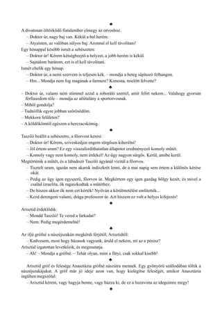 ♣
A divatosan öltözködő fiatalember elmegy az orvoshoz.
– Doktor úr, nagy baj van. Kékül a bal herém.
– Atyaisten, az valóban súlyos baj. Azonnal el kell távolítani!
Egy hónappal később ismét a sebészeten:
– Doktor úr! Kérem kétségbeejtő a helyzet, a jobb herém is kékül.
– Sajnálom barátom, ezt is el kell távolítani.
Ismét eltelik egy hónap.
– Doktor úr, a nemi szervem is teljesen kék. – mondja a beteg sápítozó felhangon.
– Hm... Mondja nem fog magának a farmere? Kimosta, mielőtt felvette?
♣
– Doktor úr, valami nem stimmel azzal a roboráló szerrel, amit felírt nekem... Valahogy gyorsan
férfiasodom tőle – mondja az atlétalány a sportorvosnak.
– Miből gondolja?
– Tudniillik egyre jobban szőrösödöm.
– Mekkora felületen?
– A köldökömtől egészen a herezacskómig.
♣
Tasziló beállít a sebészetre, a főorvost keresi:
– Doktor úr! Kérem, szíveskedjen engem sürgősen kiherélni!
– Jól értem uram? Ez egy visszafordíthatatlan állapotot eredményező komoly műtét.
– Komoly vagy nem komoly, nem érdekel! Az ügy nagyon sürgős. Kerül, amibe kerül.
Megtörténik a műtét, és a lábadozó Tasziló ágyánál vizitál a főorvos.
– Tisztelt uram, igazán nem akarok indiszkrét lenni, de a mai napig sem értem a különös kérése
okát.
– Pedig az ügy igen egyszerű, főorvos úr. Megkértem egy igen gazdag hölgy kezét, és mivel a
család izraelita, ők ragaszkodtak a műtéthez.
– De hiszen akkor ők nem ezt kérték! Nyilván a körülmetélést említették...
– Kezd derengeni valami, drága professzor úr. Azt hiszem ez volt a helyes kifejezés!
♣
Arisztid érdeklődik:
– Mondd Tasziló! Te vered a farkadat?
– Nem. Pedig megérdemelné!
♣
Az ifjú grófné a nászéjszakán megkérdi férjétől, Arisztidtől:
– Kedvesem, most hogy házasok vagyunk, áruld el nekem, mi az a pénisz?
Arisztid izgatottan levetkőzik, és megmutatja.
– Ah! – Mondja a grófné. – Tehát olyan, mint a fütyi, csak sokkal kisebb!
♣
Arisztid gróf és felesége Anasztázia grófné nászútra mennek. Egy gyönyörű szállodában töltik a
nászéjszakájukat. A gróf már jó ideje azon van, hogy kielégítse feleségét, amikor Anasztázia
ingülten megszólal:
– Arisztid kérem, vagy hagyja benne, vagy húzza ki, de ez a huzavona az idegeimre megy!
♣
 