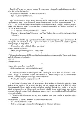 Tasziló gróf elvesz egy nagyon gazdag, de rettenetesen csúnya nőt. A nászéjszakán, az aktus
vége felé megkérdezi a grófné:
– Ugye drágám, mégiscsak van bennem valami szép?
– Igen van, de mindjárt kihúzom.
♣
Egy férfi elhatározza, hogy Wendy barátnője nevét rátetováltatja a farkára. El is megy, de
figyelmeztetik, hogy a teljes nevet csak merev állapotban lehet elolvasni, egyébként csupán a „W”
és az „y” lesz látható. Pár nappal később egy étteremben vizelnie kell. Kimegy a mellékhelyiségbe,
éppen végzi a dolgát, amikor bejön egy néger. Ahogy pisilnek oldalra néz, és látja, hogy neki is
„W” és „y” tetoválása van.
– Az ön péniszére is Wendy van tetoválva? – kérdezi.
– Nem. Az enyémre az, hogy Welcome to New York. We hope that you will be having good time
in this city.
♣
A tengerparti strandon egy néger bukkan ki a habokból akkora fütyivel, hogy a térdét verdesi. A
látványtól a nők elájulnak, és még a legkanosabb férfiak is lesütik a szemüket. Végül az egyikük
rászánja magát, és megkérdezi:
– Úristen, hogy lehet valakinek akkora szerszáma?
A néger röstelkedve mondja:
– Miért, a magáé nem megy össze a hideg vízben?
♣
– Volt egy néger barátnőm, aki folyton röhögött rajtam, és én nem értettem miért. Tegnap aztán láttam
a gőzfürdőben egy néger fickót...
– Na és?
– Most már értem...
♣
Hogyan lehet udvarolni a varrónőnek?
– Hölgyem, bevenne a nadrágomból húsz centit?
♣
A kórboncnok hatalmas méretű fütyköst fedez fel az egyik hullán. Nem tud ellenállni a csábí­
tásnak, levágja, és spirituszos üvegbe rakva hazaviszi. Otthon berakja a kis házi múzeumába.
Amikor a felesége meglátja, összecsapja a kezét, és felkiált:
– Úristen, hát meghalt a szegény Kovács is!
♣
A legénynek irtózatosan nagy volt a szerszáma. Nem is akart megházasodni, mert félt, hogy
tönkreteszi az asszonyt. De a szemrevaló Kati nagyon megszerette, és ő is Katit, így aztán
összeházasodtak. Törte a legény a fejét, mit kellene mondani Katinak, hogy emiatt el ne hagyja.
Végül azt hazudta, hogy az ő hímvesszeje kisebb, mint másoké. Abban reménykedett, hogy így Kati
nem meri elhagyni, mert azt hiszi, másnak még nagyobb van. A nászéjszakán levetkőznek, s közben
ezt mondja a legény:
– Édesanyám kicsi koromban egyszer nem vigyázott rám, oszt a malac a pöszörőm végét
leharapta.
Aztán bebújtak az ágyba, a dunna alá, és szépen átestek a dolgon.
– Na Katikám, mit szólsz hozzá?
– Hát, ha azt a csöppet a malac el nem harapja, éppen elég nagy lett volna.
♣
 