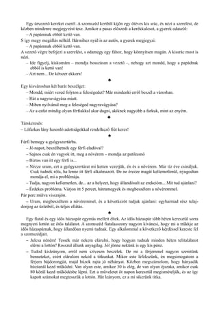 Egy úrvezető kereket cserél. A szomszéd kertből kijön egy ötéves kis srác, és nézi a szerelést, de
közben mindenre megjegyzést tesz. Amikor a pasas előszedi a kerékkulcsot, a gyerek odaszól:
– A papámnak ebből kettő van.
S így megy megállás nélkül. Bármihez nyúl is az autós, a gyerek megjegyzi:
– A papámnak ebből kettő van.
A vezető végre befejezi a szerelést, s odamegy egy fához, hogy könnyítsen magán. A kissrác most is
nézi.
– Ide figyelj, kiskomám – mondja bosszúsan a vezető –, nehogy azt mondd, hogy a papádnak
ebből is kettő van!
– Azt nem... De kétszer ekkora!
♣
Egy kisvárosban két barát beszélget:
– Mondd, miért vered folyton a feleségedet? Már mindenki erről beszél a városban.
– Hát a nagyravágyása miatt.
– Miben nyilvánul meg a feleséged nagyravágyása?
– Az a cafat mindig olyan férfiakkal akar dugni, akiknek nagyobb a farkuk, mint az enyém.
♣
Társkeresés:
– Lófarkas lány hasonló adottságokkal rendelkező fiút keres!
♣
Férfi bemegy a gyógyszertárba.
– Jó napot, beszélhetnék egy férfi eladóval?
– Sajnos csak én vagyok itt, meg a nővérem – mondja az patikusnő
– Biztos van itt egy férfi is...
– Nézze uram, ezt a gyógyszertárat mi ketten vezetjük, én és a nővérem. Már tíz éve csináljuk.
Csak tudnék róla, ha lenne itt férfi alkalmazott. De ne érezze magát kellemetlenül, nyugodtan
mondja el, mi a problémája.
– Tudja, nagyon kellemetlen, de... az a helyzet, hogy állandósult az erekcióm... Mit tud ajánlani?
– Érdekes probléma. Várjon itt 5 percet, hátramegyek és megbeszélem a nővéremmel.
Pár perc múlva visszajön.
– Uram, megbeszéltem a nővéremmel, és a következőt tudjuk ajánlani: egyharmad rész tulaj­
donjog az üzletből, és teljes ellátás.
♣
Egy fiatal és egy idős házaspár egymás mellett éltek. Az idős házaspár több héten keresztül sorra
megnyeri lottón az ötös találatot. A szomszéd fiatalasszony nagyon kíváncsi, hogy mi a trükkje az
idős házaspárnak, hogy állandóan nyerni tudnak. Egy alkalommal a következő kérdéssel kereste fel
a szomszédjait.
– Julcsa néném! Tessék már nekem elárulni, hogy hogyan tudnak minden héten telitalálatot
elérni a lottón? Rosszul állunk anyagilag. Jól jönne nekünk is egy kis pénz.
– Tudod kisleányom, erről nem szívesen beszélek. De mi a férjemmel nagyon szeretünk
benneteket, ezért elárulom neked a titkunkat. Mikor este lefekszünk, én megsimogatom a
férjem bájdorongját, majd húzok rajta jó néhányat. Közben megszámolom, hogy hányadik
húzásnál kezd működni. Van olyan este, amikor 30 is elég, de van olyan éjszaka, amikor csak
80 körül kezd működésbe lépni. Ezt a műveletet öt napon keresztül megismételjük, és az így
kapott számokat megtesszük a lottón. Hát leányom, ez a mi sikerünk titka.
 