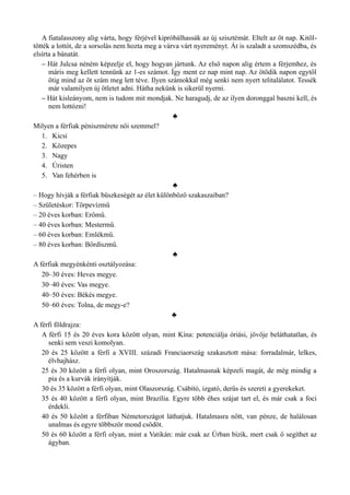 A fiatalasszony alig várta, hogy férjével kipróbálhassák az új szisztémát. Eltelt az öt nap. Kitöl­
tötték a lottót, de a sorsolás nem hozta meg a várva várt nyereményt. Át is szaladt a szomszédba, és
elsírta a bánatát.
– Hát Julcsa néném képzelje el, hogy hogyan jártunk. Az első napon alig értem a férjemhez, és
máris meg kellett tennünk az 1-es számot. Így ment ez nap mint nap. Az ötödik napon egytől
ötig mind az öt szám meg lett téve. Ilyen számokkal még senki nem nyert telitalálatot. Tessék
már valamilyen új ötletet adni. Hátha nekünk is sikerül nyerni.
– Hát kisleányom, nem is tudom mit mondjak. Ne haragudj, de az ilyen doronggal baszni kell, és
nem lottózni!
♣
Milyen a férfiak péniszmérete női szemmel?
1. Kicsi
2. Közepes
3. Nagy
4. Úristen
5. Van fehérben is
♣
– Hogy hívják a férfiak büszkeségét az élet különböző szakaszaiban?
– Születéskor: Törpevízmű
– 20 éves korban: Erőmű.
– 40 éves korban: Mestermű.
– 60 éves korban: Emlékmű.
– 80 éves korban: Bőrdíszmű.
♣
A férfiak megyénkénti osztályozása:
20–30 éves: Heves megye.
30–40 éves: Vas megye.
40–50 éves: Békés megye.
50–60 éves: Tolna, de megy-e?
♣
A férfi földrajza:
A férfi 15 és 20 éves kora között olyan, mint Kína: potenciálja óriási, jövője beláthatatlan, és
senki sem veszi komolyan.
20 és 25 között a férfi a XVIII. századi Franciaország szakasztott mása: forradalmár, lelkes,
élvhajhász.
25 és 30 között a férfi olyan, mint Oroszország. Hatalmasnak képzeli magát, de még mindig a
pia és a kurvák irányítják.
30 és 35 között a férfi olyan, mint Olaszország. Csábító, izgató, derűs és szereti a gyerekeket.
35 és 40 között a férfi olyan, mint Brazília. Egyre több éhes szájat tart el, és már csak a foci
érdekli.
40 és 50 között a férfiban Németországot láthatjuk. Hatalmasra nőtt, van pénze, de halálosan
unalmas és egyre többször mond csődöt.
50 és 60 között a férfi olyan, mint a Vatikán: már csak az Úrban bízik, mert csak ő segíthet az
ágyban.
 