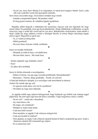 – Na jól van, Józsi fiam! Mondj el tíz miatyánkot, és tartsd távol magad a bűntől. Ezek a céda
nők csak a pokolba vezető utat egyengetik számodra.
Józsi innen a kocsmába megy. A kocsmáros mindjárt meg is kérdi:
– Láttalak a templomból kijönni. Mi járatban voltál?
– Elvileg gyónni mentem, de valójában tippeket gyűjtöttem.
♣
Megállás nélkül dolgozik a műhelyben két suszterinas. Egyszer csak arra figyelnek fel, hogy
mester eltűnt. Na gondolják, most egy kicsit pihenhetnek. Ahogy téblábolnak a műhelyben, az egyik
észreveszi, hogy a szoba felé vezető ajtó be van zárva. Bekukucskál a kulcslyukon, aztán odainti a
társát. Látják ám, hogy odabent a mester a feleségén fekszik, és erősen lihegve táncoltatja maguk
alatt az ágyat. Megszólal az egyik inas:
– Te, ez valami jó dolog lehet.
– Miből gondolod?
– Ha rossz lenne, biztosan velünk csináltatná.
♣
Jancsi azt mondja Juliskának:
– Menjünk az erdőn át haza, a rövidebb úton.
– Ma nem lehet, Jancsi... Ma sietek haza.
♣
– Juliska, hajlandó vagy lefeküdni velem?
– Nem!
– Jó, akkor állva kefélünk.
♣
Jancsi és Juliska elmennek a szexológushoz.
– Doktor úr kérem, van egy nagy szexuális problémánk. Bemutathatnánk?
– Bemutatni...? Kérem, ahogy gondolják... Tessék, ott a heverő.
A fiatal pár belekezd a dologba, és a szexológus csak ámul-bámul az aktuson.
Amikor túl vannak rajta így szól:
– Ez egészen remek aktus volt, hol itt a probléma?
– Ott doktor úr, hogy nincs lakásunk.
♣
Az aggódó szülők nagy nehezen beleegyeznek, hogy kislányuk egy buliból csak másnap reggel
jöjjön haza. De azért egész éjjel nem jön álom a szemükre. Végre megzörren a kulcs a zárban.
– Na mi volt? – esnek neki a lányuknak.
– Jaj, isteni klassz volt.
– De mégis, mit csináltatok?
– Mindjárt az elején sokat ittunk.
– Csak nem lettél rosszul?
– Nem anyukám, ne aggódj. Csak szörnyen melegem lett.
– Csak nem kezdtél el vetkőzni?
– Nem apukám, ne izgulj. Csak a blúzom cipzárát húztam le hátul a nyakamnál egy picit. Aztán a
farmerem cipzárát elöl a hasamnál egy icipicit...
– És ez neked nem sok?
 