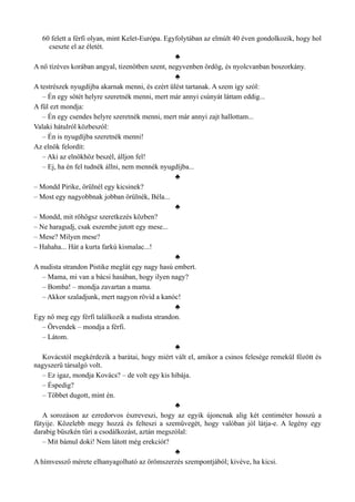 60 felett a férfi olyan, mint Kelet-Európa. Egyfolytában az elmúlt 40 éven gondolkozik, hogy hol
cseszte el az életét.
♣
A nő tízéves korában angyal, tizenötben szent, negyvenben ördög, és nyolcvanban boszorkány.
♣
A testrészek nyugdíjba akarnak menni, és ezért ülést tartanak. A szem így szól:
– Én egy sötét helyre szeretnék menni, mert már annyi csúnyát láttam eddig...
A fül ezt mondja:
– Én egy csendes helyre szeretnék menni, mert már annyi zajt hallottam...
Valaki hátulról közbeszól:
– Én is nyugdíjba szeretnék menni!
Az elnök felordít:
– Aki az elnökhöz beszél, álljon fel!
– Ej, ha én fel tudnék állni, nem mennék nyugdíjba...
♣
– Mondd Pirike, örülnél egy kicsinek?
– Most egy nagyobbnak jobban örülnék, Béla...
♣
– Mondd, mit röhögsz szeretkezés közben?
– Ne haragudj, csak eszembe jutott egy mese...
– Mese? Milyen mese?
– Hahaha... Hát a kurta farkú kismalac...!
♣
A nudista strandon Pistike meglát egy nagy hasú embert.
– Mama, mi van a bácsi hasában, hogy ilyen nagy?
– Bomba! – mondja zavartan a mama.
– Akkor szaladjunk, mert nagyon rövid a kanóc!
♣
Egy nő meg egy férfi találkozik a nudista strandon.
– Örvendek – mondja a férfi.
– Látom.
♣
Kovácstól megkérdezik a barátai, hogy miért vált el, amikor a csinos felesége remekül főzött és
nagyszerű társalgó volt.
– Ez igaz, mondja Kovács? – de volt egy kis hibája.
– Éspedig?
– Többet dugott, mint én.
♣
A sorozáson az ezredorvos észreveszi, hogy az egyik újoncnak alig két centiméter hosszú a
fütyije. Közelebb megy hozzá és felteszi a szemüvegét, hogy valóban jól látja-e. A legény egy
darabig büszkén tűri a csodálkozást, aztán megszólal:
– Mit bámul doki! Nem látott még erekciót?
♣
A hímvessző mérete elhanyagolható az örömszerzés szempontjából; kivéve, ha kicsi.
 