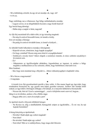 ♣
– Mi a különbség a között, ha egy nő azt mondja: ah, vagy: oh?
– 8-10 cm.
♣
Nagy zsúfoltság van a villamoson. Egy hölgy méltatlankodva mondja:
– Legyen szíves, és ne dörgölőddzön hozzám a nagy hordó hasával!
Egy borízű hang dörmögi:
– Hátha még a csapját is látná, nagysád!
♣
Az ifjú férj meztelenül áll a tükör előtt, és így tetszeleg magának:
– Ha még öt centivel hosszabb lenne, én lennék a király.
Erre ezt mondja a felesége:
– Ha pedig öt centivel rövidebb lenne, te lennél a királynő...
♣
Az idősödő Szabó lelkendezve mondja a feleségének:
– Képzeld szívem, elintéztem, hogy kapjak nyugdíjat!
– Ezt hogy csináltad? Hiszen még nem érted el a nyugdíjkorhatárt!
– Emlékszel a tavalyi tűzre? Akkor elégtek a személyes irataink, és nincs születési anyakönyvi
kivonatom sem.
– És?
– Odamentem az ügyfélszolgálat ablakához, kigomboltam az ingemet, és amikor a hölgy
meglátta a mellkasomon az ősz szőrzetet, elhitte, hogy betöltöttem a hatvanöt évet.
Mire Szabóné:
– Kár, hogy nem mutattad meg a fütyidet is... Akkor rokkantnyugdíjat is kaphattál volna.
♣
– Mi a furcsa a nagymamán?
– A nagypapa.
♣
A tizenöt éves fiút gyerektartásért perelik a lány szülei. A fiús mama fogad egy ügyvédet, hogy
mindenáron bizonyítsa be, egy gyerek nem képes gyereket nemzeni. Amikor már minden kötél
szakad, az ügyvédnő a bíróságon előkapja a fiú kukiját, és a tenyerén labdáztatva bizonykodik:
– Nézzen ide, bíró úr! Ezzel a semmiséggel..., ezzel a kifejletlen nemi szervvel, hogyan...
Idáig ér az érvelésben, amikor a fiú a fülébe súgja:
– Hagyja abba szivi, mert elveszítjük a pert!
♣
Az ápolónő rászól a folyosón tébláboló betegre:
– Na Kovács úr, elég a sétafikálásból, bemegyünk szépen az ágyikónkba.... És mi van, ha rajt
kapnak bennünket?
♣
A beteg könyörög az ápolónőnek:
– Nővérke! Hadd adjak egy csókot magának!
– Nem lehet!
– De nővérke! Hadd adjak egy csókot!
– Nem lehet! Már az is szabályellenes, hogy maga alatt fekszem.
 