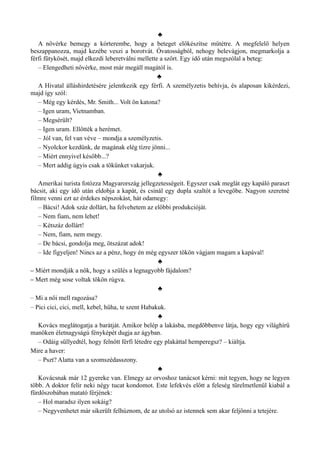 ♣
A nővérke bemegy a kórterembe, hogy a beteget előkészítse műtétre. A megfelelő helyen
beszappanozza, majd kezébe veszi a borotvát. Óvatosságból, nehogy belevágjon, megmarkolja a
férfi fütykösét, majd elkezdi leberetválni mellette a szőrt. Egy idő után megszólal a beteg:
– Elengedheti nővérke, most már megáll magától is.
♣
A Hivatal álláshirdetésére jelentkezik egy férfi. A személyzetis behívja, és alaposan kikérdezi,
majd így szól:
– Még egy kérdés, Mr. Smith... Volt ön katona?
– Igen uram, Vietnamban.
– Megsérült?
– Igen uram. Ellőtték a herémet.
– Jól van, fel van véve – mondja a személyzetis.
– Nyolckor kezdünk, de magának elég tízre jönni...
– Miért ennyivel később...?
– Mert addig úgyis csak a tökünket vakarjuk.
♣
Amerikai turista fotózza Magyarország jellegzetességeit. Egyszer csak meglát egy kapáló paraszt
bácsit, aki egy idő után eldobja a kapát, és csinál egy dupla szaltót a levegőbe. Nagyon szeretné
filmre venni ezt az érdekes népszokást, hát odamegy:
– Bácsi! Adok száz dollárt, ha felvehetem az előbbi produkcióját.
– Nem fiam, nem lehet!
– Kétszáz dollárt!
– Nem, fiam, nem megy.
– De bácsi, gondolja meg, ötszázat adok!
– Ide figyeljen! Nincs az a pénz, hogy én még egyszer tökön vágjam magam a kapával!
♣
– Miért mondják a nők, hogy a szülés a legnagyobb fájdalom?
– Mert még sose voltak tökön rúgva.
♣
– Mi a női mell ragozása?
– Pici cici, cici, mell, kebel, hűha, te szent Habakuk.
♣
Kovács meglátogatja a barátját. Amikor belép a lakásba, megdöbbenve látja, hogy egy világhírű
manöken életnagyságú fényképét dugja az ágyban.
– Odáig süllyedtél, hogy felnőtt férfi létedre egy plakáttal hemperegsz? – kiáltja.
Mire a haver:
– Pszt? Alatta van a szomszédasszony.
♣
Kovácsnak már 12 gyereke van. Elmegy az orvoshoz tanácsot kérni: mit tegyen, hogy ne legyen
több. A doktor felír neki négy tucat kondomot. Este lefekvés előtt a feleség türelmetlenül kiabál a
fürdőszobában matató férjének:
– Hol maradsz ilyen sokáig?
– Negyvenhetet már sikerült felhúznom, de az utolsó az istennek sem akar feljönni a tetejére.
 