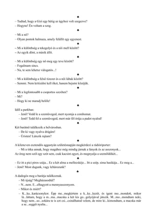 ♣
– Tudtad, hogy a Gizi egy hétig az ágyhoz volt szegezve?
– Hogyne! Én voltam a szeg.
♣
– Mi a nő?
– Olyan pontok halmaza, amely felállít egy egyenest.
♣
– Mi a különbség a tekegolyó és a női mell között?
– Az egyik dönt, a másik állít.
♣
– Mi a különbség egy nő meg egy teve között?
– Fogalmam sincs.
– Na, te sem lehetsz válogatós...!
♣
– Mi a különbség a felső tízezer és a női lábak között?
– Semmi. Nem kritizálni kell őket, hanem bejutni közéjük.
♣
– Mi a legfontosabb a csoportos szexben?
– Mi?
– Hogy ki ne maradj belőle!
♣
Idill a parkban:
– Jenő! Vedd le a szemüveged, mert nyomja a combomat.
– Jenő! Tedd fel a szemüveged, mert már fél órája a padot nyalod!
♣
Két barátnő találkozik a belvárosban.
– De ki vagy nyalva drágám!
– Úristen! Látszik rajtam?
♣
A kilencven esztendős aggastyán születésnapján megkérdezi a rádióriporter:
– Mi a titka annak, hogy magához még mindig járnak a lányok és az asszonyok...
Az öreg nem szól egy szót sem, csak kacsint egyet, és megnyalja a szemöldökét...
♣
– Ez itt a pici piros szája... Ez a két alma a mellecskéje... Itt a szép, sima hasikája... Ez meg a...
– Jenő! Most dugunk, vagy leltározunk?
♣
A dadogós meg a barátja találkoznak.
– Mi újság? Megházasodtál?
– N...nem. E...elhagyott a mennyasszonyom.
– Mikor és miért?
– K...ka...karácsonykor. Épp me...megkértem a k...ke...kezét, és igent mo...mondott, mikor
lá...láttam, hogy a m...ma...macska a két kis go...golyójával játszik. M...mo...mondtam neki,
hogy nem...so...sokára te is ezt csi...csinálhatod velem, de mire ki...kimondtam, a macska már
a se...seggét nyalta...
 