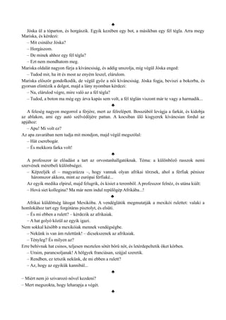 ♣
Jóska ül a tóparton, és horgászik. Egyik kezében egy bot, a másikban egy fél tégla. Arra megy
Mariska, és kérdezi:
– Mit csinálsz Jóska?
– Horgászom.
– De minek ahhoz egy fél tégla?
– Ezt nem mondhatom meg.
Mariska oldalát nagyon fúrja a kíváncsiság, és addig unszolja, míg végül Jóska enged:
– Tudod mit, ha itt és most az enyém leszel, elárulom.
Mariska először gondolkodik, de végül győz a női kíváncsiság. Jóska fogja, beviszi a bokorba, és
gyorsan elintézik a dolgot, majd a lány nyomban kérdezi:
– Na, elárulod végre, mire való az a fél tégla?
– Tudod, a boton ma még egy árva kapás sem volt, a fél téglán viszont már te vagy a harmadik...
♣
A feleség nagyon megorrol a férjére, mert az félrelépett. Bosszúból levágja a farkát, és kidobja
az ablakon, ami egy autó szélvédőjére pattan. A kocsiban ülő kisgyerek kíváncsian fordul az
apjához:
– Apu! Mi volt ez?
Az apa zavarában nem tudja mit mondjon, majd végül megszólal:
– Hát cserebogár.
– És mekkora farka volt!
♣
A professzor úr előadást a tart az orvostanhallgatóknak. Téma: a különböző rasszok nemi
szervének méretbeli különbségei.
– Képzeljék el – magyarázza –, hogy vannak olyan afrikai törzsek, ahol a férfiak pénisze
háromszor akkora, mint az európai férfiaké...
Az egyik medika elpirul, majd felugrik, és kisiet a teremből. A professzor felnéz, és utána kiált:
– Hová siet kollegina? Ma már nem indul repülőgép Afrikába...!
♣
Afrikai küldöttség látogat Mexikóba. A vendéglátók megmutatják a mexikói rulettet: valaki a
homlokához tart egy forgótáras pisztolyt, és elsüti.
– És mi ebben a rulett? – kérdezik az afrikaiak.
– A hat golyó közül az egyik igazi.
Nem sokkal később a mexikóiak mennek vendégségbe.
– Nekünk is van ám rulettünk! – dicsekszenek az afrikaiak.
– Tényleg? És milyen az?
Erre behívnak hat csinos, teljesen meztelen sötét bőrű nőt, és letérdepeltetik őket körben.
– Uraim, parancsoljanak! A hölgyek franciásan, szájjal szeretik.
– Rendben, ez tetszik nekünk, de mi ebben a rulett?
– Az, hogy az egyikük kannibál...
♣
– Miért nem jó szivarozó nővel kezdeni?
– Mert megszokta, hogy leharapja a végét.
♣
 