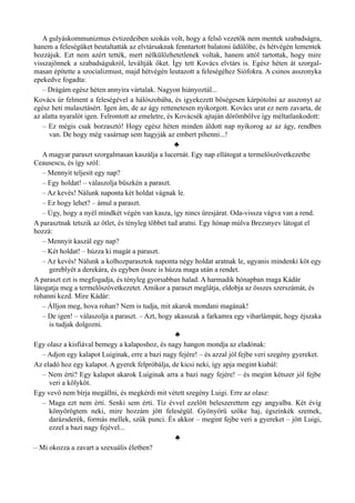 A gulyáskommunizmus évtizedeiben szokás volt, hogy a felső vezetők nem mentek szabadságra,
hanem a feleségüket beutaltatták az elvtársaknak fenntartott balatoni üdülőbe, és hétvégén lementek
hozzájuk. Ezt nem azért tették, mert nélkülözhetetlenek voltak, hanem attól tartottak, hogy mire
visszajönnek a szabadságukról, leváltják őket. Így tett Kovács elvtárs is. Egész héten át szorgal­
masan építette a szocializmust, majd hétvégén leutazott a feleségéhez Siófokra. A csinos asszonyka
epekedve fogadta:
– Drágám egész héten annyira vártalak. Nagyon hiányoztál...
Kovács úr felment a feleségével a hálószobába, és igyekezett bőségesen kárpótolni az asszonyt az
egész heti mulasztásért. Igen ám, de az ágy rettenetesen nyikorgott. Kovács urat ez nem zavarta, de
az alatta nyaralót igen. Felrontott az emeletre, és Kovácsék ajtaján dörömbölve így méltatlankodott:
– Ez mégis csak borzasztó! Hogy egész héten minden áldott nap nyikorog az az ágy, rendben
van. De hogy még vasárnap sem hagyják az embert pihenni...!
♣
A magyar paraszt szorgalmasan kaszálja a lucernát. Egy nap ellátogat a termelőszövetkezetbe
Ceausescu, és így szól:
– Mennyit teljesít egy nap?
– Egy holdat! – válaszolja büszkén a paraszt.
– Az kevés! Nálunk naponta két holdat vágnak le.
– Ez hogy lehet? – ámul a paraszt.
– Úgy, hogy a nyél mindkét végén van kasza, így nincs üresjárat. Oda-vissza vágva van a rend.
A parasztnak tetszik az ötlet, és tényleg többet tud aratni. Egy hónap múlva Brezsnyev látogat el
hozzá:
– Mennyit kaszál egy nap?
– Két holdat! – húzza ki magát a paraszt.
– Az kevés! Nálunk a kolhozparasztok naponta négy holdat aratnak le, ugyanis mindenki köt egy
gereblyét a derekára, és egyben össze is húzza maga után a rendet.
A paraszt ezt is megfogadja, és tényleg gyorsabban halad. A harmadik hónapban maga Kádár
látogatja meg a termelőszövetkezetet. Amikor a paraszt meglátja, eldobja az összes szerszámát, és
rohanni kezd. Mire Kádár:
– Álljon meg, hova rohan? Nem is tudja, mit akarok mondani magának!
– De igen! – válaszolja a paraszt. – Azt, hogy akasszak a farkamra egy viharlámpát, hogy éjszaka
is tudjak dolgozni.
♣
Egy olasz a kisfiával bemegy a kalaposhoz, és nagy hangon mondja az eladónak:
– Adjon egy kalapot Luiginak, erre a bazi nagy fejére! – és azzal jól fejbe veri szegény gyereket.
Az eladó hoz egy kalapot. A gyerek felpróbálja, de kicsi neki, így apja megint kiabál:
– Nem érti? Egy kalapot akarok Luiginak arra a bazi nagy fejére! – és megint kétszer jól fejbe
veri a kölyköt.
Egy vevő nem bírja megállni, és megkérdi mit vétett szegény Luigi. Erre az olasz:
– Maga ezt nem érti. Senki sem érti. Tíz évvel ezelőtt beleszerettem egy angyalba. Két évig
könyörögtem neki, mire hozzám jött feleségül. Gyönyörű szőke haj, égszínkék szemek,
darázsderék, formás mellek, szűk punci. És akkor – megint fejbe veri a gyereket – jött Luigi,
ezzel a bazi nagy fejével...
♣
– Mi okozza a zavart a szexuális életben?
 