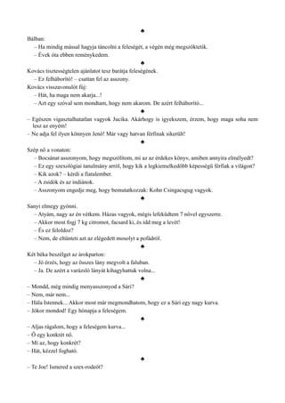 ♣
Bálban:
– Ha mindig mással hagyja táncolni a feleségét, a végén még megszöktetik.
– Évek óta ebben reménykedem.
♣
Kovács tisztességtelen ajánlatot tesz barátja feleségének.
– Ez felháborító! – csattan fel az asszony.
Kovács visszavonulót fúj:
– Hát, ha maga nem akarja...!
– Azt egy szóval sem mondtam, hogy nem akarom. De azért felháborító...
♣
– Egészen vigasztalhatatlan vagyok Jucika. Akárhogy is igyekszem, érzem, hogy maga soha nem
lesz az enyém!
– Ne adja fel ilyen könnyen Jenő! Már vagy hatvan férfinak sikerült!
♣
Szép nő a vonaton:
– Bocsánat asszonyom, hogy megszólítom, mi az az érdekes könyv, amiben annyira elmélyedt?
– Ez egy szexológiai tanulmány arról, hogy kik a legkiemelkedőbb képességű férfiak a világon?
– Kik azok? – kérdi a fiatalember.
– A zsidók és az indiánok.
– Asszonyom engedje meg, hogy bemutatkozzak: Kohn Csingacsgug vagyok.
♣
Sanyi elmegy gyónni.
– Atyám, nagy az én vétkem. Házas vagyok, mégis lefeküdtem 7 nővel egyszerre.
– Akkor most fogj 7 kg citromot, facsard ki, és idd meg a levét!
– És ez feloldoz?
– Nem, de eltünteti azt az elégedett mosolyt a pofádról.
♣
Két béka beszélget az árokparton:
– Jó érzés, hogy az összes lány megvolt a faluban.
– Ja. De azért a varázsló lányát kihagyhattuk volna...
♣
– Mondd, még mindig menyasszonyod a Sári?
– Nem, már nem...
– Hála Istennek... Akkor most már megmondhatom, hogy ez a Sári egy nagy kurva.
– Jókor mondod! Egy hónapja a feleségem.
♣
– Aljas rágalom, hogy a feleségem kurva...
– Ő egy konkrét nő.
– Mi az, hogy konkrét?
– Hát, kézzel fogható.
♣
– Te Joe! Ismered a szex-rodeót?
 