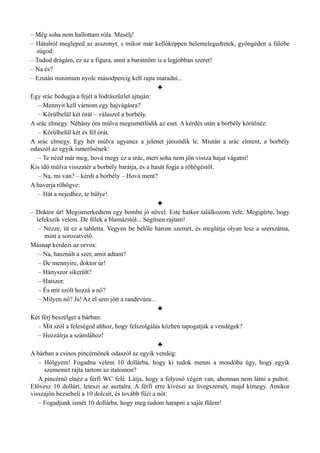 – Még soha nem hallottam róla. Mesélj!
– Hátulról megleped az asszonyt, s mikor már kellőképpen belemelegedtetek, gyöngéden a fülébe
súgod:
– Tudod drágám, ez az a figura, amit a barátnőm is a legjobban szeret!
– Na és?
– Ezután minimum nyolc másodpercig kell rajta maradni...
♣
Egy srác bedugja a fejét a fodrászüzlet ajtaján:
– Mennyit kell várnom egy hajvágásra?
– Körülbelül két órát – válaszol a borbély.
A srác elmegy. Néhány óra múlva megismétlődik az eset. A kérdés után a borbély körülnéz:
– Körülbelül két és fél órát.
A srác elmegy. Egy hét múlva ugyanez a jelenet játszódik le. Miután a srác elment, a borbély
odaszól az egyik ismerősének:
– Te nézd már meg, hová megy ez a srác, mert soha nem jön vissza hajat vágatni!
Kis idő múlva visszatér a borbély barátja, és a hasát fogja a röhögéstől.
– Na, mi van? – kérdi a borbély – Hová ment?
A haverja röhögve:
– Hát a nejedhez, te hülye!
♣
– Doktor úr! Megismerkedtem egy bomba jó nővel. Este hatkor találkozom vele. Megígérte, hogy
lefekszik velem. De félek a blamázstól... Segítsen rajtam!
– Nézze, itt ez a tabletta. Vegyen be belőle három szemet, és meglátja olyan lesz a szerszáma,
mint a sorozatvető.
Másnap kérdezi az orvos:
– Na, használt a szer, amit adtam?
– De mennyire, doktor úr!
– Hányszor sikerült?
– Hatszor.
– És mit szólt hozzá a nő?
– Milyen nő? Ja! Az el sem jött a randevúra...
♣
Két férj beszélget a bárban:
– Mit szól a feleséged ahhoz, hogy felszolgálás közben tapogatják a vendégek?
– Hozzáírja a számlához!
♣
A bárban a csinos pincérnőnek odaszól az egyik vendég:
– Hölgyem! Fogadna velem 10 dollárba, hogy ki tudok menni a mosdóba úgy, hogy egyik
szememet rajta tartom az italomon?
A pincérnő elnéz a férfi WC felé. Látja, hogy a folyosó végén van, ahonnan nem látni a pultot.
Elővesz 10 dollárt, leteszi az asztalra. A férfi erre kiveszi az üvegszemét, majd kimegy. Amikor
visszajön bezsebeli a 10 dolcsit, és tovább fűzi a nőt:
– Fogadjunk ismét 10 dollárba, hogy meg tudom harapni a saját fülem!
 