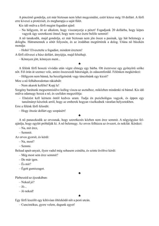 A pincérnő gondolja, ezt már biztosan nem lehet megcsinálni, ezért kitesz még 10 dollárt. A férfi
erre kiveszi a protézisét, és megharapja a saját fülét.
Kis idő múlva a férfi megint fogadást ajánl:
– Na hölgyem, itt az alkalom, hogy visszanyerje a pénzt! Fogadjunk 20 dollárba, hogy képes
vagyok úgy szeretkezni önnel, hogy nem vesz észre belőle semmit!
A nő tanakodik, majd gondolja, ez már biztosan nem jön össze a pasinak, így hát belemegy a
dologba. Hátramennek a sötét folyosón, és az irodában megtörténik a dolog. Utána nő büszkén
mondja:
– Hohó! Elvesztette a fogadást, mindent éreztem!
A férfi előveszi a húsz dollárt, átnyújtja, majd felsóhajt.
– Könnyen jött, könnyen ment...
♣
A félénk férfi hosszú vívódás után végre elmegy egy bárba. Ott észrevesz egy gyönyörű szőke
nőt. Fél órán át szemez vele, amire összeszedi bátorságát, és odasomfordál. Félénken megkérdezi:
– Hölgyem nem bánná, ha beszélgetnénk vagy táncolnánk egy kicsit?
Mire a nő felháborodottan rákiabált:
– Nem akarok kefélni! Kopj le!
Szegény barátunk megsemmisülve kullog vissza az asztalhoz, miközben mindenki rá bámul. Kis idő
múlva odamegy hozzá a nő, és szelíden megszólítja:
– Elnézést kell kérnem öntől kedves uram. Tudja én pszichológus vagyok, és éppen egy
tanulmányt készítek arról, hogy az emberek hogyan viselkednek váratlan helyzetekben.
Erre a félénk férfi felordít:
– Hogy ötszáz dollárt egy szopásért!
♣
A nő panaszkodik az orvosnak, hogy szeretkezés közben nem érez semmit. A nőgyógyász fel­
ajánlja, hogy együtt próbálják ki. A nő belemegy. Az orvos felhúzza az óvszert, és nekilát. Kérdezi:
– Na, mit érez,
– Semmit.
Az orvos gyorsít, és kérdi:
– Na, most?
– Semmi.
Belead apait-anyait, ilyen vadul még sohasem csinálta, és szinte üvöltve kérdi:
– Még most sem érez semmit?
– De már igen.
– És mit?
– Égett gumiszagot.
♣
Párbeszéd az éjszakában:
– Neked jó?
– Jó...
– Jó neked!
♣
Egy férfi leszólít egy kihívóan öltözködő nőt a pesti utcán.
– Cuncimókus, gyere velem, dugunk egyet!
 