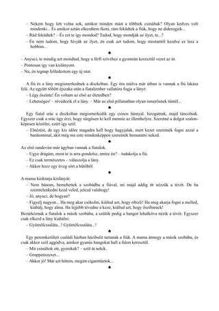 – Nekem hogy lett volna sok, amikor minden mást a többiek csináltak? Olyan kedves volt
mindenki... És amikor aztán elkezdtem fázni, rám feküdtek a fiúk, hogy ne dideregjek...
– Rád feküdtek? – És ezt te így mondod? Tudod, hogy mondják az ilyet, te...?
– Én nem tudom, hogy hívják az ilyet, én csak azt tudom, hogy mostantól kezdve ez lesz a
hobbim...
♣
– Anyuci, te mindig azt mondtad, hogy a férfi szívéhez a gyomrán keresztül vezet az út.
– Pontosan így van kislányom.
– Na, én tegnap felfedeztem egy új utat.
♣
A fiú és a lány megismerkednek a diszkóban. Egy óra múlva már útban is vannak a fiú lakása
felé. Az együtt töltött éjszaka után a fiatalember vallatóra fogja a lányt:
– Légy őszinte! Én voltam az első az életedben?
– Lehetséges! – révedezik el a lány. – Már az első pillanatban olyan ismerősnek tűntél...
♣
Egy fiatal srác a diszkóban megismerkedik egy csinos lánnyal. Iszogatnak, majd táncolnak.
Egyszer csak a srác úgy érzi, hogy sürgősen ki kell mennie az illemhelyre. Szeretné a dolgot szalon­
képesen közölni, ezért így szól.
– Elnézést, de egy kis időre magadra kell hogy hagyjalak, mert kezet szeretnék fogni azzal a
barátommal, akit még ma este mindenképpen szeretnék bemutatni neked.
♣
Az első randevún már ágyban vannak a fiatalok.
– Ugye drágám, most te is arra gondolsz, amire én? – tudakolja a fiú.
– Ez csak természetes – válaszolja a lány.
– Akkor hozz egy üveg sört a hűtőből.
♣
A mama kioktatja kislányát:
– Nem bánom, bemehettek a szobádba a fiúval, mi majd addig itt nézzük a tévét. De ha
szemtelenkedni kezd veled, jelezd valahogy!
– Jó, anyuci, de hogyan?
– Figyelj nagyon... Ha meg akar csókolni, kiáltsd azt, hogy ribizli! Ha meg akarja fogni a melled,
kiabálj, hogy alma. Ha lejjebb tévedne a keze, kiáltsd azt, hogy őszibarack!
Bezárkóznak a fiatalok a másik szobába, a szülők pedig a hangot lehalkítva nézik a tévét. Egyszer
csak elkezd a lány kiabálni:
– Gyümölcssaláta...! Gyümölcssaláta...!
♣
Egy peremkerületi családi házban házibulit tartanak a fiúk. A mama átmegy a másik szobába, és
csak akkor szól aggódva, amikor gyanús hangokat hall a falon keresztül.
– Mit csináltok ott, gyerekek? – szól át nekik.
– Gruppenszexet...
– Akkor jó! Már azt hittem, megint cigarettáztok...
♣
 