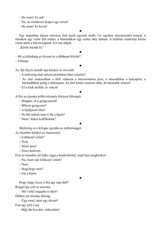 – De uram! Ez sok!
– Na, ne siránkozz! Kapsz egy ezrest!
– De uram! Ez kevés!
♣
Egy képtárban három művészi fotó kerül egymás mellé. Az egyiken elszenesedett kenyér, a
másikon egy vízbe fúlt ember, a harmadikon egy terhes lány látható. A kiállítás rendezője közös
címet adott a három képnek. Ezt írta alájuk:
„Későn húzták ki.”
♣
– Mi a különbség az élvezet és a döbbenet között?
– 9 hónap.
♣
Az ifjú férj és leendő apa kérdezi az orvostól:
– A terhesség alatt milyen pózokban lehet csinálni?
– Az első szakaszában a férfi válassza a misszionárius pózt, a másodikban a kutyapózt, a
harmadikban pedig a farkaspózt. Az első kettőt ismerem doki, de harmadik milyen?
– Ül a lyuk mellett, és vonyít!
♣
A férj az éjszaka kellős közepén felrázza feleségét:
– Drágám, itt a gyógyszered!
– Milyen gyógyszer?
– A fejfájásod ellen!
– De hát nekem nem is fáj a fejem!
– Nem? Akkor kefélhetünk?
♣
Mellesleg ez a kifogás egyidős az emberiséggel.
Az ősember kérdezi az ősasszonyt:
– Lefekszel velem?
– Nem.
– Miért nem?
– Nincs kedvem.
Erre az ősember jól fejbe vágja a bunkósbottal, majd újra megkérdezi:
– Na, most már lefekszel velem?
– Nem.
– Hogyhogy nem?
– Fáj a fejem.
♣
Hogy megy össze a férj egy nap alatt?
Reggel így szól az asszony:
– Mit vettél magadra te ökör?
Délben ezt mondja feleség:
– Úgy eszel, mint egy disznó!
Este így szól a nej:
– Bújj ide hozzám, mókuskám!
 