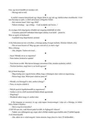 Este, egy kicsit később ezt mondja a nő:
– Mozogj már te tetű!
♣
A zsúfolt vonaton kénytelenek egy idegen férfit és egy nőt egy hálókocsiban elszállásolni. A két
utas becsukja az ajtót, s a férfi udvariasan a hölgyhöz fordul:
– Hol szeretne lenni? Alul vagy fölül?
– Nekem mindegy – így a hölgy. – Csak kezdjünk már hozzá...!
♣
Az országos hírű nőgyógyász előadást tart rengeteg érdeklődő nő előtt.
– A kemény pénisztől méhrákot lehet kapni néhány éven belül – jelenti ki.
Mire az egyik nő közbeszól:
– A puhától meg idegrohamot, azonnal.
♣
A férj bokszmeccset néz a tévében, a felesége pedig olvasgat mellette. Hirtelen felkiált a férj:
– Hát ezt nem hiszem el! Még egy perc sem telt el, és máris vége!
Mire a feleség:
– Aha, drágám. Tudom mit érzel...
♣
– Anyu! Mondd, mi az az orgazmus?
– Nem tudom, kérdezd az apádat!
♣
– Nem bírom tovább. Már három hónapja ostromlom Ellát, minden eredmény nélkül.
– Türelem barátom, majd önre is sor kerül egyszer!
♣
Két jó barát beszélget:
– Még mindig nem vagyok biztos abban, hogy a feleségem eljut velem az orgazmusig...
– Persze hogy eljut. Miért pont veled ne jutna el?
♣
– Mondd, a te feleséged is sikít, amikor elmegy?
– Nem, az enyém cédulát ír.
♣
– Melyik pozíció legalkalmasabb az orgazmusra?
– Amikor a nő és a férfi meztelenül háttal állnak egymásnak.
– Hogyhogy?
– Mindkettő akkor megy el, amikor akar.
♣
A férj megunja az asszonyt, és egy szép napon összecsomagol. Látja ezt a felesége, és érdek­
lődve fordul a férjéhez:
– Hát te meg hová készülsz?
A férfi fel sem néz, csak bőszen pakol tovább, és foghegyről válaszol:
– Tudod, van a déltengeren egy sziget, ahol a férfiak minden egyes kefélés után 25 dollárt kapnak.
A nő elmosolyodik:
– Aha, akkor én is veled megyek. Látnia akarom, hogy jössz ki a havi 25 dollárodból...
 