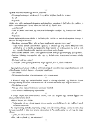 ♣
Egy férfi betér az éterembe egy struccal, és rendel:
– Kérek egy hamburgert, sült krumplit és egy kólát! Majd megkérdezi a struccot:
– És te?
– Ugyanazt.
Néhány perc múlva a pincérnő visszatér a rendeléssel és a számlával. A férfi belenyúl a zsebébe, és
átadja a pontos összeget. Pár nap után a pincérnő már így fogadja őket:
– A szokásosat?
– Nem. Ma péntek van, kérnék egy steaket és tört krumplit – mondja a férj, és a strucchoz fordul:
– És te?
– Ugyanazt.
Később a pincérnő hozza a számlát. A férfi belenyúl a zsebébe, és ismét átadja a pontos összeget. A
pincérnő már nagyon kíváncsi:
– Bocsásson meg uram! Hogy lehet az, hogy önnél mindig a pontos összeg van?
– Tudja évekkel ezelőtt kitakarítottam a padlást, és találtam egy öreg lámpát. Megdörzsöltem,
kijött belőle egy jó tündér, és felajánlotta, hogy teljesíti két kívánságomat. Az első az volt,
hogy bármikor fizetek, mindig legyen a zsebemben a pontos összeg.
– Briliáns! Más emberek kértek volna egymillió dollárt, de maga így élete végéig gazdag marad.
– Így igaz. Mindegy, hogy egy liter tejet vagy egy Rolls-Royce-t akarok venni, az összeg mindig
ott van.
– De, hogy kerül ide a strucc?
– A második kívánságom egy feltűnően magas pipi volt, hosszú, izmos combokkal...
♣
Egy dögös maca bemegy a bárba, és letelepszik az egyik bárszékre, majd hangos koppanással lerak
a bárpultra egy vibrátort. A csapos pókerarccal megkérdezi:
– Mit adhatok?
– Nekem egy gintonicot, a barátomnak meg négy ceruzaelemet.
♣
A korosodó hölgy egy reklámműsorban elnyeri a szexshop ajándékát, egy húszezer forintos
utalványt. Bemegy az üzletbe levásárolni a csekket. Körülnéz a boltban, majd megkérdi az eladót:
– Mit ajánlana nekem?
– Van egy kitűnő elemes vibrátorunk, háromezer forintért.
– Jó azt kérem. A többiért pedig adjon elemet!
♣
A csúnya lánynak nem akad szerető a faluban, ezért vesz magának egy vibrátort. Éppen azzal
játszik, amikor az apja rányit.
– Hát te, lányom, mit csinálsz?
– Tudja apuka, milyen csúnya vagyok, nekem nem jut szerető, hát ezzel a kis eszközzel teszek
kedvemre magamnak.
Az öreg hümmög, de tudja, nagy dolog a vágy, nem szól semmit, elmegy. Másnap a csúnya lány
jön haza munkából, és látja, hogy az apja a konyhában ül. Az asztalon előtte van két üveg sör, meg a
vibrátor.
– Apuka, mit tetszik itt csinálni?
– Hát, csak megihatok egy sört a vejemmel!
♣
 