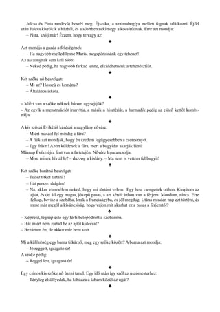 Julcsa és Pista randevút beszél meg. Éjszaka, a szalmaboglya mellett fognak találkozni. Éjfél
után Julcsa kiszökik a házból, és a sötétben nekimegy a kocsirúdnak. Erre azt mondja:
– Pista, szólj már! Érzem, hogy te vagy az!
♣
Azt mondja a gazda a feleségének:
– Ha nagyobb melled lenne Maris, megspórolnánk egy tehenet!
Az asszonynak sem kell több:
– Neked pedig, ha nagyobb farkad lenne, elküldhetnénk a tehenészfiút.
♣
Két szőke nő beszélget:
– Mi az? Hosszú és kemény?
– Általános iskola.
♣
– Miért van a szőke nőknek három agysejtjük?
– Az egyik a menstruációt irányítja, a másik a hisztériát, a harmadik pedig az előző kettőt kombi­
nálja.
♣
A kis szöszi Évikétől kérdezi a nagylány nővére:
– Miért mászol fel mindig a fára?
– A fiúk azt mondják, hogy én szedem legügyesebben a cseresznyét.
– Egy frászt! Azért küldenek a fára, mert a bugyidat akarják látni.
Másnap Évike újra fent van a fa tetején. Nővére leparancsolja:
– Most minek hívtál le? – duzzog a kislány. – Ma nem is vettem fel bugyit!
♣
Két szőke barátnő beszélget:
– Tudsz titkot tartani?
– Hát persze, drágám!
– Na, akkor elmesélem neked, hogy mi történt velem: Egy hete csengettek otthon. Kinyitom az
ajtót, és ott áll egy magas, jóképű pasas, s azt kérdi: itthon van a férjem. Mondom, nincs. Erre
felkap, bevisz a szobába, lerak a franciaágyba, és jól megdug. Utána minden nap ezt történt, és
most már megöl a kíváncsiság, hogy vajon mit akarhat ez a pasas a férjemtől?
♣
– Képzeld, tegnap este egy férfi belopódzott a szobámba.
– Hát miért nem zártad be az ajtót kulccsal?
– Bezártam én, de akkor már bent volt.
♣
Mi a különbség egy barna titkárnő, meg egy szőke között? A barna azt mondja:
– Jó reggelt, igazgató úr!
A szőke pedig:
– Reggel lett, igazgató úr!
♣
Egy csinos kis szőke nő úszni tanul. Egy idő után így szól az úszómesterhez:
– Tényleg elsüllyedek, ha kihúzza a lábam közül az ujját?
♣
 