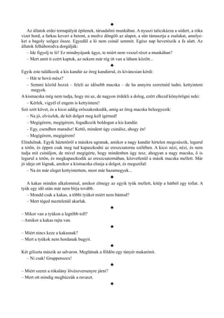 ♣
Az állatok erdei tornapályát építenek, társadalmi munkában. A nyuszi talicskázza a sódert, a róka
vizet hord, a farkas keveri a betont, a medve döngöli az alapot, a sün támasztja a zsalukat, amelye­
ket a bagoly szögez össze. Egyedül a ló nem csinál semmit. Egész nap heverészik a fa alatt. Az
állatok felháborodva dorgálják:
– Ide figyelj te ló! Ez mindnyájunk ügye, te miért nem veszel részt a munkában?
– Mert amit ti ezért kaptok, az nekem már rég itt van a lábam között...
♣
Egyik este találkozik a kis kandúr az öreg kandúrral, és kíváncsian kérdi:
– Hát te hová mész?
– Semmi közöd hozzá – feleli az idősebb macska – de ha annyira szeretnéd tudni, kettyinteni
megyek.
A kismacska még nem tudja, hogy mi az, de nagyon érdekli a dolog, ezért elkezd könyörögni neki:
– Kérlek, vigyél el engem is kettyinteni!
Szó szót követ, és a kicsi addig erőszakoskodik, amíg az öreg macska beleegyezik:
– Na jó, elviszlek, de két dolgot meg kell ígérned!
– Megígérem, megígérem, fogadkozik boldogan a kis kandúr.
– Egy, csendben maradsz! Kettő, mindent úgy csinálsz, ahogy én!
– Megígérem, megígérem!
Elindulnak. Egyik háztetőről a másikra ugranak, amikor a nagy kandúr hirtelen megcsúszik, legurul
a tetőn, és éppen csak meg tud kapaszkodni az ereszcsatorna szélében. A kicsi nézi, nézi, és nem
tudja mit csináljon, de mivel megígérte, hogy mindenben úgy tesz, ahogyan a nagy macska, ő is
legurul a tetőn, és megkapaszkodik az ereszcsatornában, közvetlenül a másik macska mellett. Már
jó ideje ott lógnak, amikor a kismacska elunja a dolgot, és megszólal:
– Na én már eleget kettyintettem, most már hazamegyek...
♣
A kakas minden alkalommal, amikor elmegy az egyik tyúk mellett, kitép a hátból egy tollat. A
tyúk egy idő után már nem bírja tovább.
– Mondd csak a kakas, a többi tyúkot miért nem bántod?
– Mert téged meztelenül akarlak.
♣
– Mikor van a tyúkon a legtöbb toll?
– Amikor a kakas rajta van.
♣
– Miért nincs keze a kakasnak?
– Mert a tyúkok nem hordanak bugyit.
♣
Két giliszta mászik az udvaron. Meglátnak a földön egy tányér makarónit.
– Ni csak! Gruppenszex!
♣
– Miért szeret a rókalány lövészversenyre járni?
– Mert ott mindig meghúzzák a ravaszt.
♣
 
