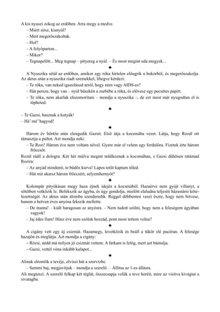 A kis nyuszi zokog az erdőben. Arra megy a medve.
– Miért sírsz, kisnyúl?
– Mert megerőszakoltak.
– Hol?
– A folyóparton...
– Mikor?
– Tegnapelőtt... Meg tegnap – pityereg a nyúl. – És most megint oda megyek...
♣
A Nyuszika sétál az erdőben, amikor egy róka hirtelen előugrik a bokorból, és megerőszakolja.
Az aktus után a nyuszika riadt szemekkel, lihegve kérdezi:
– Te róka, van neked igazolásod arról, hogy nem vagy AIDS-es?
– Hát persze, hogy van – nyúl büszkén a zsebébe a róka, és elővesz egy pecsétes papírt.
– Te róka, nem akarlak elszomorítani – mondja a nyuszika –, de ezt most már nyugodtan el is
tépheted.
♣
– Te Gazsi, basznak a kutyák!
– Há’ mé’ hagyod!
♣
Három év börtön után elengedik Gazsit. Első útja a kocsmába vezet. Látja, hogy Rozál ott
támasztja a pultot. Azt mondja neki:
– Te Rozi! Három éve nem voltam nővel. Gyere már el velem egy fordulóra. Fizetek érte három
fröccsöt.
Rozál rááll a dologra. Két hét múlva megint találkoznak a kocsmában, s Gazsi dühösen rátámad
Rozira:
– Az anyád mindenit, te büdös kurva! Lapos tetűt kaptam tőled.
– Hát mit akarsz három fröccsért, selyemhernyót?
♣
Kolompár pityókásan megy haza éjnek idején a kocsmából. Hazaérve nem gyújt villanyt, a
sötétben vetkőzik le. Befekszik az ágyba, és úgy gondolja, mielőtt elaludna teljesíti házastársi köte­
lezettségét. Az aktus után álomba szenderedik. Reggel döbbenten veszi észre, hogy nem hitvese,
hanem a hetven éves anyósa fekszik mellette.
– De mama! – kiált haragosan az anyósra. – Nem tudott szólni, hogy nem a feleségem ágyában
vagyok!
– Jaj édes fiam! Húsz éve nem szólok hozzád, pont most tettem volna?
♣
A cigány vett egy új csizmát. Hazamegy, levetkőzik és beáll a tükör elé pucéran. A felesége
hazajön és meglátja. Azt mondja a cigány:
– Rózsi, nédd má milyen jó csizmát vettem. A farkam is lelóg, mert azt bámulja.
– Gazsi, vettél vóna inkább kalapot...
♣
Alinak elromlik a tevéje, elviszi hát a szervizbe.
– Semmi baj, megjavítjuk – mondja a szerelő. – Állítsa az 1-es állásra.
Ali megteszi. A szerelő felkap két téglát, összecsapja velük a teve heréit, mire az visítva kivágtat a
sivatagba.
 