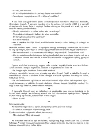– Na látja, már működik.
– Jó, jó – elégedetlenkedik Ali –, de hogy fogom most utolérni?
– Semmi gond – nyugtatja a szerelő. – Álljon a 2-es állásra!
♣
A fess, fiatal hadnagyot viharos párizsi szexkalandjai miatt büntetésből áthelyezik a Szaharába,
idegenlégiós tisztnek. A garnizon mocskos, sivár és unalmas. Művésznők nélkül itt a perzselő
sivatagban méla iszony fogja el szegényt. Amikor már nagyon hiányoznak neki a nők, így szól a
húsz éve ott szolgáló őrmesterhez:
– Mondja, mit csinál itt az ember, ha hm, nőre van szüksége?
– Nem érünk mi rá ilyesmire hadnagy úr, nehéz a szolgálat.
– De ha végleg magukra tör a szexőrület?
– Hát akkor ott a teve.
– Oh, te mocskos fantáziájú disznó, te elállatiasodott barom! – ordít a hadnagy, és otthagyja az
őrmestert.
De telnek, múlnak a napok... hetek... és egy éjjel a hadnagy betámolyog a teveistállóba. Fél óra múl­
va félig agyonrúgva, vérző fejjel és lankadt végtagokkal talál rá az őrmester. Jajgatva kérdezi tőle:
– Mit is mondott erről az eszeveszett tevéről? Maguk, hogy csinálják? Én nem bírtam vele!
– Hát úgy mondtam volna hadnagy úr, ha hagyta volna befejezni a mondatot, hogy ha ránk tör a
szexőrület, felülünk a teve hátára, és innen húsz kilométerre van egy príma kupleráj, gyönyörű
nőkkel...
♣
Egyszer az elefánt beleesett egy nagyon mély verembe. Napokig kiabált, senki sem hallotta.
Aztán arra ment a hangya, meghallotta, odament, és megkérdezte mit csinál ott.
– Jaj, hangya segíts, beleestem, és nem tudok kimászni.
A hangya megsajnálja, hazamegy és visszajön egy Mercedesszel. Odaáll a gödörhöz, leengedi a
vontatókötelet, kihúzza az elefántot. Utána a hangya is beleesik a gödörbe. Arra megy az elefánt,
kérdi, hogy mi van.
– Jaj, elefánt beleestem a gödörbe, és nem tudok kimászni. Segíts kérlek, én is segítettem rajtad.
Az elefánt odamegy a gödörhöz, leengedi a farkát és kihúzza a hangyát. Mi ebből a tanulság? Az,
hogy akinek nagy farka van, annak nem kell Mercedes.
♣
A hangyafiú feleségül veszi az elefántlányt. A nászéjszakán nagy nehezen felmászik rá, és
lekezdi tenni a dolgát. Az elefántlány semmit sem érez, türelmetlenül toporogni kezd. Toporgás
közben belelép egy tüskébe, és felszisszen. Mire a hangya:
– Sikíts, te cafat!
♣
Kényszerházasság:
Az elefánt feleségül veszi az egeret. Az anyakönyvvezető gúnyosan mondja:
– Na ennek a házasságnak se jósolok nagy jövőt!
Egérke szemlesütve végigsimítja a hasát, és azt rebegi:
– Mit csináljunk? Most már muszáj.
♣
Az őserdőben arra kéri az egér az elefántot, engedje meg, hogy szeretkezzen vele. Az elefánt
belemegy. A kisegér boldog, és kezdődik az aktus. Látja ezt a majom a fán, vigyorog nagyon, és egy
hatalmas kókuszdiót ejt az elefánt fejére.
 