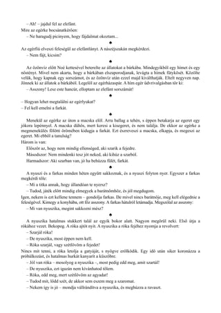 – Ah! – jajdul fel az elefánt.
Mire az egérke bocsánatkérően:
– Ne haragudj picinyem, hogy fájdalmat okoztam...
♣
Az egérfiú elveszi feleségül az elefántlányt. A nászéjszakán megkérdezi.
– Nem fájt, kicsim?
♣
Az özönvíz előtt Noé kettesével beterelte az állatokat a bárkába. Mindegyikből egy hímet és egy
nőstényt. Mivel nem akarta, hogy a bárkában elszaporodjanak, levágta a hímek fütykösét. Közölte
velük, hogy kapnak egy sorszámot, és az özönvíz után ezzel majd kiválthatják. Eltelt negyven nap.
Jönnek ki az állatok a bárkából. Legelöl az egérházaspár. A hím egér üdvrivalgásban tör ki:
– Asszony! Lesz este hancúr, elloptam az elefánt sorszámát!
♣
– Hogyan lehet megtalálni az egérlyukat?
– Fel kell emelni a farkát.
♣
Menekül az egérke az úton a macska elől. Arra ballag a tehén, s éppen betakarja az egeret egy
jókora lepénnyel. A macska dühös, mert keresi a kisegeret, és nem találja. De ekkor az egérke a
megmenekülés fölötti örömében kidugja a farkát. Ezt észreveszi a macska, elkapja, és megeszi az
egeret. Mi ebből a tanulság?
Három is van:
Először az, hogy nem mindig ellenséged, aki szarik a fejedre.
Másodszor: Nem mindenki tesz jót neked, aki kihúz a szarból.
Harmadszor: Aki szarban van, jó ha behúzza fülét, farkát.
♣
A nyuszi és a farkas minden héten együtt sakkoznak, és a nyuszi folyton nyer. Egyszer a farkas
megkérdi tőle:
– Mi a titka annak, hogy állandóan te nyersz?
– Tudod, játék előtt mindig elmegyek a barátnőmhöz, és jól megdugom.
Igen, nekem is ezt kellene tennem – gondolja farkas. De mivel nincs barátnője, meg kell elégednie a
feleségével. Kimegy a konyhába, ott főz asszony. A farkas hátulról letámadja. Megszólal az asszony:
– Mi van nyuszika, megint sakkozni mész?
♣
A nyuszika hatalmas stukkert talál az egyik bokor alatt. Nagyon megörül neki. Első útja a
rókához vezet. Bekopog. A róka ajtót nyit. A nyuszika a róka fejéhez nyomja a revolvert:
– Szarjál róka!
– De nyuszika, most éppen nem kell.
– Róka szarjál, vagy szétlövöm a fejedet!
Nincs mit tenni, a róka letolja a gatyáját, s nyögve erőlködik. Egy idő után siker koronázza a
próbálkozást, és hatalmas hurkát kanyarít a küszöbre.
– Jól van róka – mosolyog a nyuszika –, most pedig edd meg, amit szartál!
– De nyuszika, ezt igazán nem kívánhatod tőlem.
– Róka, edd meg, mert szétlövöm az agyadat!
– Tudod mit, lődd szét, de akkor sem eszem meg a szaromat.
– Nekem így is jó – mondja vállrándítva a nyuszika, és meghúzza a ravaszt.
 