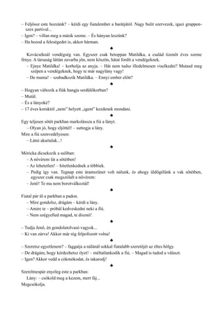– Feljössz este hozzánk? – kérdi egy fiatalember a barátjától. Nagy bulit szervezek, igazi gruppen­
szex partival...
– Igen? – villan meg a másik szeme. – És hányan leszünk?
– Ha hozod a feleségedet is, akkor hárman.
♣
Kovácséknál vendégség van. Egyszer csak betoppan Matildka, a család tizenöt éves szeme
fénye. A társaság láttán zavarba jön, nem köszön, hátat fordít a vendégeknek.
– Ejnye Matildka! – korholja az anyja. – Hát nem tudsz illedelmesen viselkedni? Mutasd meg
szépen a vendégeknek, hogy te már nagylány vagy!
– De mama! – szabadkozik Matildka. – Ennyi ember előtt?
♣
– Hogyan változik a fiúk hangja serdülőkorban?
– Mutál.
– És a lányoké?
– 17 éves koruktól „nem” helyett „igent” kezdenek mondani.
♣
Egy teljesen sötét parkban markolássza a fiú a lányt.
– Olyan jó, hogy eljöttél! – suttogja a lány.
Mire a fiú szenvedélyesen:
– Látni akartalak...!
♣
Móricka dicsekszik a suliban:
– A nővérem lát a sötétben!
– Az lehetetlen! – hitetlenkednek a többiek.
– Pedig így van. Tegnap este áramszünet volt nálunk, és ahogy üldögélünk a vak sötétben,
egyszer csak megszólalt a nővérem:
– Jenő! Te ma nem borotválkoztál!
♣
Fiatal pár ül a parkban a padon.
– Mire gondolsz, drágám – kérdi a lány.
– Amire te – próbál kedveskedni neki a fiú.
– Nem szégyelled magad, te disznó!
♣
– Tudja Jenő, én gondolatolvasó vagyok...
– Ki van zárva! Akkor már rég felpofozott volna!
♣
– Szeretsz egyetlenem? – faggatja a nálánál sokkal fiatalabb szeretőjét az éltes hölgy.
– De drágám, hogy kérdezhetsz ilyet! – méltatlankodik a fiú. – Magad is tudod a választ.
– Igen? Akkor vedd a cókmókodat, és takarodj!
♣
Szerelmespár enyeleg este a parkban:
Lány: – csókold meg a kezem, mert fáj...
Megcsókolja.
 