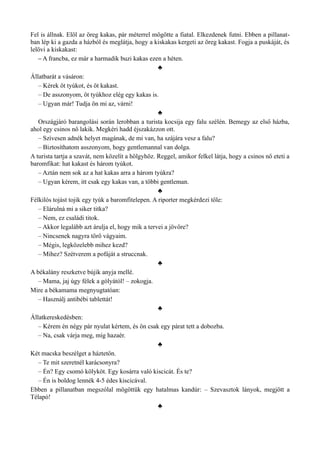 Fel is állnak. Elöl az öreg kakas, pár méterrel mögötte a fiatal. Elkezdenek futni. Ebben a pillanat­
ban lép ki a gazda a házból és meglátja, hogy a kiskakas kergeti az öreg kakast. Fogja a puskáját, és
lelövi a kiskakast:
– A francba, ez már a harmadik buzi kakas ezen a héten.
♣
Állatbarát a vásáron:
– Kérek öt tyúkot, és öt kakast.
– De asszonyom, öt tyúkhoz elég egy kakas is.
– Ugyan már! Tudja ön mi az, várni!
♣
Országjáró barangolási során lerobban a turista kocsija egy falu szélén. Bemegy az első házba,
ahol egy csinos nő lakik. Megkéri hadd éjszakázzon ott.
– Szívesen adnék helyet magának, de mi van, ha szájára vesz a falu?
– Biztosíthatom asszonyom, hogy gentlemannal van dolga.
A turista tartja a szavát, nem közelít a hölgyhöz. Reggel, amikor felkel látja, hogy a csinos nő eteti a
baromfikat: hat kakast és három tyúkot.
– Aztán nem sok az a hat kakas arra a három tyúkra?
– Ugyan kérem, itt csak egy kakas van, a többi gentleman.
♣
Félkilós tojást tojik egy tyúk a baromfitelepen. A riporter megkérdezi tőle:
– Elárulná mi a siker titka?
– Nem, ez családi titok.
– Akkor legalább azt árulja el, hogy mik a tervei a jövőre?
– Nincsenek nagyra törő vágyaim.
– Mégis, legközelebb mihez kezd?
– Mihez? Szétverem a pofáját a struccnak.
♣
A békalány reszketve bújik anyja mellé.
– Mama, jaj úgy félek a gólyától! – zokogja.
Mire a békamama megnyugtatóan:
– Használj antibébi tablettát!
♣
Állatkereskedésben:
– Kérem én négy pár nyulat kértem, és ön csak egy párat tett a dobozba.
– Na, csak várja meg, míg hazaér.
♣
Két macska beszélget a háztetőn.
– Te mit szeretnél karácsonyra?
– Én? Egy csomó kölyköt. Egy kosárra való kiscicát. És te?
– Én is boldog lennék 4-5 édes kiscicával.
Ebben a pillanatban megszólal mögöttük egy hatalmas kandúr: – Szevasztok lányok, megjött a
Télapó!
♣
 