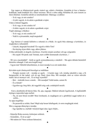 Egy napon az állattenyésztő gazda vásárol egy zebrát a birtokára. Gondolta jó lesz a bámész­
kodóknak, hadd lendüljön fel a falusi turizmus. Mivel a zebra eddig Afrikában élt, nem ismerte az
itteni állatokat. Gondolta nekilát az ismerkedésnek. Odamegy a tyúkhoz:
– Te ki vagy, és mit csinálsz?
– A tyúk vagyok, és én adom a gazdának a tojást.
Utána a tehenet faggatta.
– Te ki vagy, és mit csinálsz itt?
– A tehén vagyok, és én adom a gazdának a tejet.
Végül odamegy a bikához:
– Te ki vagy, és mit csinálsz itt?
– Vedd le a pizsamádat, majd megtudod!
♣
Egy farmon el vannak különítve a tehenek és a bikák. Az egyik bika odamegy a kerítéshez, és
megkérdezi a tehenektől:
– Lányok, átugorjak hozzátok? Én vagyok a tökös Tóni!
– Ha tényleg olyan tökös vagy, akkor jöhetsz.
A bika nekilendül, és átugrik a kerítésen. A kerítés tetején azonban volt egy szögesdrót.
– Hé csajok! Hívjatok csak Tóninak, mert a többi fennmaradt a kerítésen...!
♣
– Mi van a macskáddal? – kérdi az egyik szomszédasszony a másiktól. – Ma egész délután háztetőről
háztetőre rohangál. Csak nem kergült meg?
– Ugyan már! Délelőtt kiheréltettem, és most mondja le az esti randevúkat.
♣
Két tehén nyári élményeiről beszélget az istállóban:
– Pompás nyaram volt – mondja az egyik. – A karám nagy volt, mindig odasütött a nap, a fű
haragoszöld, és hát tudod, volt ott egy fiatal, tüzes bika. Mit mondjak, amit az velem művelni
tudott, hát az mennyei volt... És te hogy nyaraltál?
– Brrr – rázkódik össze a másik. – Mit mondjak? Szűk karám, semmi fű.
– És a hímek?
– Egyetlen egy öreg ökör, aki reggeltől estig csak a műtétjéről mesélt.
♣
Fent a dombtetőn áll három bika: fiú, apa, nagyapa. Odalent tehenek legelésznek. A legfiatalabb
őrjöngve toporzékol apja mellett:
– Na, én nem bírom tovább! Most lerohanok, és meghágom azt a gömbölyű seggű tarkát ott a
szélén...
Az apja megállítja:
– Ne pazarold az erődet, fiam! Majd szép lassan leballagunk, és sorra meghágjuk mind.
Mire a nagyapa dünnyögve mondja:
– Egy tapodtat se, marhák! Amelyik hágni akar, úgyis feljön...
♣
– Képzelje Riska asszony, kisborjam született.
– Gratulálok... És ki az apa?
– Mit tudom én? Nem szoktam hátranézni.
♣
 