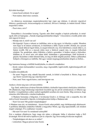 Két tehén beszélget:
– Látom bocid született. Ki az apja?
– Nem tudom, hátul nincs szemem.
♣
Az állatorvos mesterséges megtermékenyítést hajt végre egy tehénen. A művelet végeztével
lehúzza a gumikeszyűt, összecsomagolja az eszközeit, fölveszi a kabátját, és indulni készül. Ekkor
megszólal a tehén:
– Puszi nincs, szivi?
♣
Parasztbácsi a kocsmában kesereg. Egymás után dönti magába a kupicás poharakat, és mind­
egyik előtt ezt hajtogatja: „Vannak megmagyarázhatatlan dolgok.” A kocsmáros a tizedik pohár után
már nagyon kíváncsi:
– Mondja már el, miről van szó!
– Hát képzelje! Fejem a tehenet az istállóban, mire az rúg egyet, és kiborítja a sajtárt. Mondom
nem fogsz te itt nekem szórakozni, és kikötöttem a lábát. Fejem tovább a Riskát, de a piszok
most a másik lábával rúgott felém, és megint kiborult a tej. Erre kikötöttem a másik lábát is, és
fejtem tovább. Hát az a mocsok tehén most a farkával csapott rám, és megint felborított
mindent. Na, gondoltam, akkor felkötöm a farkát a gerendára. A farához tettem a fejőszéket,
felálltam rá, és mivel nem volt nálam kötél, kirántottam a gatyamadzagot. Ettől lecsúszott a
gatyám. Kezemben a tehén felemelt farka, én meg ott állok mögötte pucéran. Ebben a pillanatban
belépett a feleségem az istállóba. Hát ugye vannak megmagyarázhatatlan dolgok az életben...
♣
Egy kamionos bemegy a külföldi bordélyházba, és odaszól a madámhoz:
– Kérek valami ételmaradékot vacsorára, meg a legrondább, legkövérebb, legközönségesebb nőt
éjszakára!
A madám elcsodálkozik:
– De uram! Nagyon szép, odaadó lányaink vannak, és kitűnő a konyhánk is. Biztos, hogy nem
egy finom vacsorát meg egy szép lányt kér?
– Nem, nem! Nem vagyok kanos, csak honvágyam van.
♣
Amikor a forint még nem volt konvertibilis:
Egy fiatal, ambiciózus elvtársat Párizsba küldtek a kulturális kapcsolatok elmélyítése érdekében.
Ott elhatározta, hogy kötelessége teljesítését összeköti egy kis privát szórakozással, és felkeres egy
bordélyt. A meglehetősen szűkre szabott napidíjából azonban erre nem futotta. Még szerencse, hogy
elutazása előtt felkészült a váratlan kiadásokra.
A Madame bemutatja a hölgyeket, ő kiválasztja Gisele-t, és felmegy vele a szeparéba. Kis idő
múlva Gisele lemenekül a lépcsőn, és kétségbeesetten kiáltja a Madame-nak:
– Nem! Ezt nem! Mit gondol tulajdonképpen!
A Madame nem érti, mi történhetett – hiszen Gisele sokat próbált, nagy tűrőképességű alkalmazott.
A probléma áthidalása érdekében felküldi a magyarhoz Mimit, egy még tapasztaltabb, sok mindent
megért szépséget. Ő is csakhamar visszatér:
– Hát nem! Ezt nem! Ez mindennél szörnyűbb!
Erre a madame elhatározza, hogy maga néz utána a dolognak, hátha ő teljesíteni tudja a férfi
kívánságát. Rövid idő múlva tajtékozva jön le a lépcsőn. Egy törzsvendég kíváncsian megkérdi:
– Tulajdonképpen mit akar az az ember?
– Lehetetlent. Magyar pénzzel akar fizetni.
♣
 