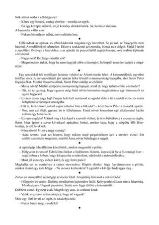 Nők állnak sorba a zöldségesnél:
– Kérek egy hosszú, vastag uborkát – mondja az egyik.
– Én egy közepes méretű, de jó kemény uborkát kérek. Jó, ha kicsit rücskös.
A harmadik vállat von:
– Nekem bármilyent adhat, mert salátába lesz.
♣
Fellázadnak az apácák, és elbarikádozzák magukat egy teremben. Se jó szó, se fenyegetés nem
használ. A rendfőnöknő tehetetlen. Ekkor a szakácsnő azt mondja, bízzák rá a dolgot. Majd ő letöri
a zendülést. Bemegy a lányokhoz, s az apácák tíz percen belül engedelmesen, szép sorban kijönnek
a teremből.
– Nagyszerű! De, hogy csinálta ezt?
– Megmondtam nekik, hogy ha nem hagyják abba a lázongást, holnaptól reszelve kapják a sárga­
répát.
♣
Egy apácákkal teli repülőgép lezuhan valahol az Atlanti-óceán felett. A katasztrófának egyetlen
túlélője sincs. A szerencsétlenül járt apácák lelke felszáll a mennyország kapujába, ahol Szent Péter
fogadja őket. Miután libasorba álltak, Szent Péter odalép az elsőhöz:
– Mária nővér! Mielőtt átléped a mennyország kapuját, áruld el, hogy terheli-e bűn a lelkedet?
– Hát, az az igazság, hogy egyszer még fiatal nővér koromban megérintetem egy hímvesszőt az
ujjam hegyével.
– Ez nem olyan nagy baj! Csupán bele kell mártanod az ujjadat ebbe a tál szentelt vízbe, és máris
beléphetsz a mennyek országába.
– Hát te, Teréz nővér, neked vajon terheli-e bűn a lelkedet? – kérdi Szent Péter a második apácát.
– Nos, ami azt illeti, egyszer én is félreléptem. Fiatal nővér koromban egy alkalommal kézbe
vettem egy hímvesszőt.
– Ez sem tragédia! Mártsd meg a kézfejed a szentelt vízben, és te is beléphetsz a mennyországba.
Szent Péter éppen a soron következő apácához fordul, amikor látja, hogy a mögötte álló félre­
taszítja, és elé furakszik.
– Nóra nővér! Mi ez a nagy sietség?
– Áááá semmi, csak azt hiszem, hogy nekem majd gargalizálnom kell a szentelt vízzel. Ezt
azelőtt szeretném megtenni, mielőtt Anna nővér beledugja a seggét.
♣
A repülőgép felszálláshoz készülődik, amikor megszólal a pilóta:
– Hölgyeim és uraim! Üdvözlöm önöket a fedélzeten. Kérem, kapcsolják be a biztonsági övet –
majd abban a hitben, hogy kikapcsolta a mikrofont, odafordul a másodpilótához:
– Most jól esne egy csésze kávé, és egy forró punci!
Meghallja ezt az utastérben a csinos stewardess. Rögtön elindul, hogy figyelmeztesse a pilótát,
amikor rászól egy idős hölgy: – Ne siessen kedveském! Legalább a kávéját hadd igya meg...
♣
Zuhan az utasszállító repülőgép az óceán felett. A kapitány beleszól a mikrofonba:
– Hölgyeim és uraim. Gépünk mindhárom hajtóműve leállt. Kényszerleszállásra nincs lehetőség.
Mindnyájan el fogunk pusztulni. Senki sem fogja túlélni a katasztrófát.
Döbbent csend. Egyszer csak felugrik egy utas, és ordítani kezd:
– Valaki éreztesse velem utoljára, hogy nő vagyok!
Mire egy férfi leveti az ingét, és odadobja neki:
– Nesze baszd meg, vasald ki!
♣
 