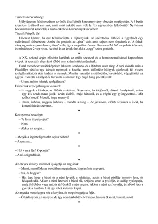 Tisztelt szerkesztőség!
Mélységesen felháborodtam az önök által közölt keresztrejtvény obszcén megfejtésén. A 4 betűs
szerelem nyílásról van szó, amit most inkább nem írok le. Ez egyszerűen felháborító! Nyilvános
bocsánatkérést követelek a tiszta erkölcsű keresztények nevében!
Tisztelt Püspök Úr!
Elnézést kérünk, ha önt felháborította a rejtvényünk, de szeretnénk felhívni a figyelmét egy
nyilvánvaló félreértésre. Amire ön gondolt, az „pina” volt, amit sajnos nem fogadunk el. A felad­
vány ugyanis a „szerelem nyilasa” volt, így a megoldás: Ámor. Összesen 24 563 megoldás érkezett,
és mindössze 2 volt rossz. Az öné és az érsek úré, aki a „segg” szóra gondolt.
♣
A XX. század végén előtérbe kerültek az orális szexszel és a homoszexualitással kapcsolatos
viccek. A szexuális aberráció többé nem számított tabutémának:
Fiatal menedzser továbbképzésre érkezett Londonba, és a Ritzben szállt meg. A napi előadás után a
Picadillyn sétálva egy kártyát nyomtak a kezébe, amin különféle hölgyek ajánlották fel vicces
szolgálataikat, és akár házhoz is mennek. Miután visszatért a szállodába, levetkőzött, végigfeküdt az
ágyon. Elővette a kártyát és tárcsázta a számot. Egy búgó hang jelentkezett:
– Uram, miben lehetek szolgálatára?
Emberünk remegő hangon válaszol:
– Itt vagyok a Ritzben, az 505-ös szobában. Szeretném, ha idejönnél, először furulyáznál, utána
egy kis szado-mazo játék, aztán elölről, majd hátulról, és a végén egy gyöngysorral... Mit
szólsz hozzá? Mondd, hogy mennyi?
– Uram, érdekes, nagyon érdekes – mondta a hang –, de javaslom, előbb tárcsázza a 9-est, ha
kimenő hívást szeretne...
♣
Két sperma beszélget:
– Te látsz itt petesejtet?
– Nem.
– Akkor ez szopás...
♣
– Melyik a legintelligensebb sejt a nőben?
– A sperma...
♣
– Hol van a férfi G-pontja?
– A nő szájpadlásán.
♣
Az ötéves kislány örömmel újságolja az anyjának:
– Mami, mami! Ma az óvodában megtudtam, hogyan lesz a gyerek.
– Na, és hogyan?
– Hát úgy, hogy a bácsi és a néni levetik a ruhájukat, aztán a bácsi pisilője kemény lesz, és
felágaskodik. Akkor a néni letérdel a bácsi elé, szájába veszi a pisilőjét, és addig nyalogatja,
amíg felrobban vagy mi, és ráfröcsköl a néni arcára. Akkor a néni azt lenyalja, és abból lesz a
gyerek a hasában. Hát így lehet kisbabát kapni.
Az anyuka mosolyogva néz a lányára, és megsimogatja a fejét.
– Ó kislányom, ez aranyos, de így nem kisbabát lehet kapni, hanem ékszert, bundát, autót.
♣
 