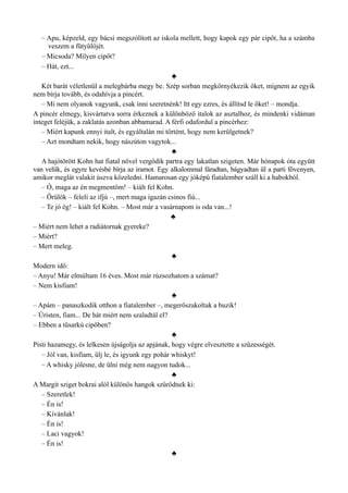 – Apu, képzeld, egy bácsi megszólított az iskola mellett, hogy kapok egy pár cipőt, ha a számba
veszem a fütyülőjét.
– Micsoda? Milyen cipőt?
– Hát, ezt...
♣
Két barát véletlenül a melegbárba megy be. Szép sorban megkörnyékezik őket, mígnem az egyik
nem bírja tovább, és odahívja a pincért.
– Mi nem olyanok vagyunk, csak inni szeretnénk! Itt egy ezres, és állítsd le őket! – mondja.
A pincér elmegy, kisvártatva sorra érkeznek a különböző italok az asztalhoz, és mindenki vidáman
integet feléjük, a zaklatás azonban abbamarad. A férfi odafordul a pincérhez:
– Miért kapunk ennyi italt, és egyáltalán mi történt, hogy nem kerülgetnek?
– Azt mondtam nekik, hogy nászúton vagytok...
♣
A hajótörött Kohn hat fiatal nővel vergődik partra egy lakatlan szigeten. Már hónapok óta együtt
van velük, és egyre kevésbé bírja az iramot. Egy alkalommal fáradtan, bágyadtan ül a parti fövenyen,
amikor meglát valakit úszva közeledni. Hamarosan egy jóképű fiatalember száll ki a habokból.
– Ó, maga az én megmentőm! – kiált fel Kohn.
– Örülök – feleli az ifjú –, mert maga igazán csinos fiú...
– Te jó ég! – kiált fel Kohn. – Most már a vasárnapom is oda van...!
♣
– Miért nem lehet a radiátornak gyereke?
– Miért?
– Mert meleg.
♣
Modern idő:
– Anyu! Már elmúltam 16 éves. Most már rúzsozhatom a számat?
– Nem kisfiam!
♣
– Apám – panaszkodik otthon a fiatalember –, megerőszakoltak a buzik!
– Úristen, fiam... De hát miért nem szaladtál el?
– Ebben a tűsarkú cipőben?
♣
Pisti hazamegy, és lelkesen újságolja az apjának, hogy végre elvesztette a szüzességét.
– Jól van, kisfiam, ülj le, és igyunk egy pohár whiskyt!
– A whisky jólesne, de ülni még nem nagyon tudok...
♣
A Margit sziget bokrai alól különös hangok szűrődnek ki:
– Szeretlek!
– Én is!
– Kívánlak!
– Én is!
– Laci vagyok!
– Én is!
♣
 