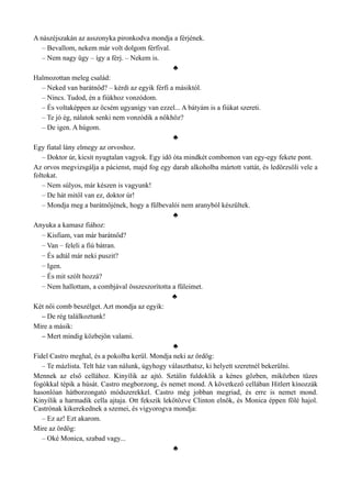 A nászéjszakán az asszonyka pironkodva mondja a férjének.
– Bevallom, nekem már volt dolgom férfival.
– Nem nagy ügy – így a férj. – Nekem is.
♣
Halmozottan meleg család:
– Neked van barátnőd? – kérdi az egyik férfi a másiktól.
– Nincs. Tudod, én a fiúkhoz vonzódom.
– És voltaképpen az öcsém ugyanígy van ezzel... A bátyám is a fiúkat szereti.
– Te jó ég, nálatok senki nem vonzódik a nőkhöz?
– De igen. A húgom.
♣
Egy fiatal lány elmegy az orvoshoz.
– Doktor úr, kicsit nyugtalan vagyok. Egy idő óta mindkét combomon van egy-egy fekete pont.
Az orvos megvizsgálja a pácienst, majd fog egy darab alkoholba mártott vattát, és ledörzsöli vele a
foltokat.
– Nem súlyos, már készen is vagyunk!
– De hát mitől van ez, doktor úr!
– Mondja meg a barátnőjének, hogy a fülbevalói nem aranyból készültek.
♣
Anyuka a kamasz fiához:
– Kisfiam, van már barátnőd?
– Van – feleli a fiú bátran.
– És adtál már neki puszit?
– Igen.
– És mit szólt hozzá?
– Nem hallottam, a combjával összeszorította a füleimet.
♣
Két női comb beszélget. Azt mondja az egyik:
– De rég találkoztunk!
Mire a másik:
– Mert mindig közbejön valami.
♣
Fidel Castro meghal, és a pokolba kerül. Mondja neki az ördög:
– Te mázlista. Telt ház van nálunk, úgyhogy választhatsz, ki helyett szeretnél bekerülni.
Mennek az első cellához. Kinyílik az ajtó. Sztálin fuldoklik a kénes gőzben, miközben tüzes
fogókkal tépik a húsát. Castro megborzong, és nemet mond. A következő cellában Hitlert kínozzák
hasonlóan hátborzongató módszerekkel. Castro még jobban megriad, és erre is nemet mond.
Kinyílik a harmadik cella ajtaja. Ott fekszik lekötözve Clinton elnök, és Monica éppen fölé hajol.
Castrónak kikerekednek a szemei, és vigyorogva mondja:
– Ez az! Ezt akarom.
Mire az ördög:
– Oké Monica, szabad vagy...
♣
 