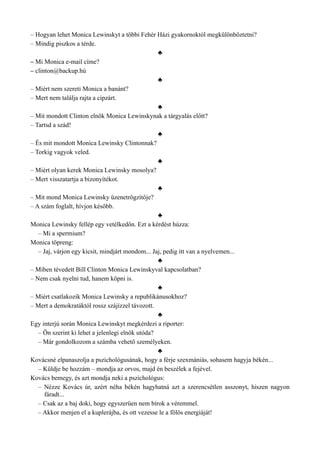– Hogyan lehet Monica Lewinskyt a többi Fehér Házi gyakornoktól megkülönböztetni?
– Mindig piszkos a térde.
♣
– Mi Monica e-mail címe?
– clinton@backup.hú
♣
– Miért nem szereti Monica a banánt?
– Mert nem találja rajta a cipzárt.
♣
– Mit mondott Clinton elnök Monica Lewinskynak a tárgyalás előtt?
– Tartsd a szád!
♣
– És mit mondott Monica Lewinsky Clintonnak?
– Torkig vagyok veled.
♣
– Miért olyan kerek Monica Lewinsky mosolya?
– Mert visszatartja a bizonyítékot.
♣
– Mit mond Monica Lewinsky üzenetrögzítője?
– A szám foglalt, hívjon később.
♣
Monica Lewinsky fellép egy vetélkedőn. Ezt a kérdést húzza:
– Mi a spermium?
Monica töpreng:
– Jaj, várjon egy kicsit, mindjárt mondom... Jaj, pedig itt van a nyelvemen...
♣
– Miben tévedett Bill Clinton Monica Lewinskyval kapcsolatban?
– Nem csak nyelni tud, hanem köpni is.
♣
– Miért csatlakozik Monica Lewinsky a republikánusokhoz?
– Mert a demokratáktól rossz szájízzel távozott.
♣
Egy interjú során Monica Lewinskyt megkérdezi a riporter:
– Ön szerint ki lehet a jelenlegi elnök utóda?
– Már gondolkozom a számba vehető személyeken.
♣
Kovácsné elpanaszolja a pszichológusának, hogy a férje szexmániás, sohasem hagyja békén...
– Küldje be hozzám – mondja az orvos, majd én beszélek a fejével.
Kovács bemegy, és azt mondja neki a pszichológus:
– Nézze Kovács úr, azért néha békén hagyhatná azt a szerencsétlen asszonyt, hiszen nagyon
fáradt...
– Csak az a baj doki, hogy egyszerűen nem bírok a véremmel.
– Akkor menjen el a kuplerájba, és ott vezesse le a fölös energiáját!
 