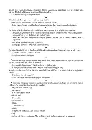 Kovács szót fogad, és elmegy a nyilvános házba. Meglepődve tapasztalja, hogy a felesége várja
mélyen dekoltált ruhában. Az asszony dühösen támad rá:
– Te már itt sem hagysz engem békén?
♣
A kórházi műtőben egy csinos nő kérdezi a sebésztől:
– Doktor úr, a műtét után is élhetek normális szexuális életet?
– Látja ezen még nem gondolkodtam. Maga az első, aki ilyet kérdez mandulaműtét előtt.
♣
Egy fiatal szőke bombázó megáll egy új Ferrarival. A szembe jövő idős bácsi megszólítja:
– Hölgyem, hogyan lehet ilyen fiatalon ilyen drága kocsira szert tenni? Én 30 évig dolgoztam a
lámpagyárban és egy Trabantot sem tudtam venni.
– Papa! Én szexuális szolgáltatást nyújtok gazdag uraknak, és az orális szexhez értek a
legjobban.
– Ah, szóval szopásból szerezte rá a pénzt.
– Nem papa, a szopás a 30 év volt a lámpagyárban.
♣
Egy piros lámpás házból tíz fiatal lányt küldenek továbbképzésre, de csak kilencen térnek vissza.
– A tizedik hol van? – kérdezi a madám.
– Megfulladt a szóbeli vizsgán.
♣
Öreg néni ténfereg az egészségház folyosóján, ahol éppen az örömlányok szokásos vizsgálatát
végzik. Hosszú sorokban állnak az ajtó előtt.
– Mit adnak itt kedveském? – kérdi a néni az egyik leányzót.
– Savanyú cukorkát osztanak néni – kacsint hamiskásan az egyik lány.
A nénike beáll a sorba. Mikor rákerül a sor és belép a rendelőbe, az orvos csodálkozva csapja össze
a kezét:
– Mamikám, hát már maga is?
– Miért doktor úr, nekem már szopogatni sem szabad?
♣
A fiatal srác elmegy az orvoshoz. A doktor megvizsgálja, majd kéri, hogy egy hét múlva menjen
a leletért. Az orvos vészjósló tekintettel fogadja:
– Baj van fiam! Cukros vagy.
– Az meg mi?
– Sok a véredben a cukor.
– De hát hol?
– Mindenütt.
– A fülemben is.
– Ott is.
– A hasamban is?
– Ott is.
– Még lejjebb is? Szóval... ott is sok a cukor?
– Sok.
– Akkor már értem a barátomat. Már azt hittem buzi, közben csak szereti az édességet!
♣
 