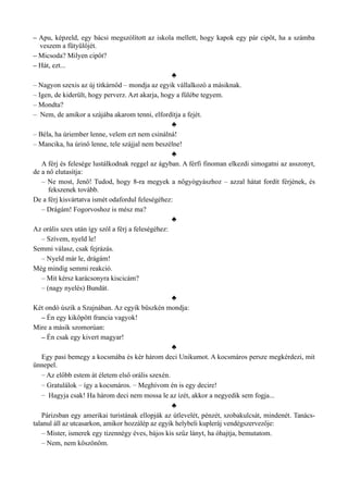 – Apu, képzeld, egy bácsi megszólított az iskola mellett, hogy kapok egy pár cipőt, ha a számba
veszem a fütyülőjét.
– Micsoda? Milyen cipőt?
– Hát, ezt...
♣
– Nagyon szexis az új titkárnőd – mondja az egyik vállalkozó a másiknak.
– Igen, de kiderült, hogy perverz. Azt akarja, hogy a fülébe tegyem.
– Mondta?
– Nem, de amikor a szájába akarom tenni, elfordítja a fejét.
♣
– Béla, ha úriember lenne, velem ezt nem csinálná!
– Mancika, ha úrinő lenne, tele szájjal nem beszélne!
♣
A férj és felesége lustálkodnak reggel az ágyban. A férfi finoman elkezdi simogatni az asszonyt,
de a nő elutasítja:
– Ne most, Jenő! Tudod, hogy 8-ra megyek a nőgyógyászhoz – azzal hátat fordít férjének, és
fekszenek tovább.
De a férj kisvártatva ismét odafordul feleségéhez:
– Drágám! Fogorvoshoz is mész ma?
♣
Az orális szex után így szól a férj a feleségéhez:
– Szívem, nyeld le!
Semmi válasz, csak fejrázás.
– Nyeld már le, drágám!
Még mindig semmi reakció.
– Mit kérsz karácsonyra kiscicám?
– (nagy nyelés) Bundát.
♣
Két ondó úszik a Szajnában. Az egyik büszkén mondja:
– Én egy kiköpött francia vagyok!
Mire a másik szomorúan:
– Én csak egy kivert magyar!
♣
Egy pasi bemegy a kocsmába és kér három deci Unikumot. A kocsmáros persze megkérdezi, mit
ünnepel.
– Az előbb estem át életem első orális szexén.
– Gratulálok – így a kocsmáros. – Meghívom én is egy decire!
– Hagyja csak! Ha három deci nem mossa le az ízét, akkor a negyedik sem fogja...
♣
Párizsban egy amerikai turistának ellopják az útlevelét, pénzét, szobakulcsát, mindenét. Tanács­
talanul áll az utcasarkon, amikor hozzálép az egyik helybeli kupleráj vendégszervezője:
– Mister, ismerek egy tizennégy éves, bájos kis szűz lányt, ha óhajtja, bemutatom.
– Nem, nem köszönöm.
 