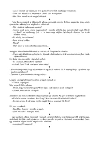 – Akkor ismerek egy tizennyolc éves gyönyörű szép fiút, ha óhajtja, bemutatom.
– Nem kell. Nekem csak az amerikai konzul kell, de sürgősen!
– Hm. Nem lesz olcsó, de megpróbálhatjuk.
♣
Fiatal favágó érkezik a fakitermelő telepre. A munkát szereti, de kissé aggasztja, hogy nőnek
nyoma sincs a környéken. Megkérdezi a főnöktől:
– Mit csináltok, ha kanosak vagytok?
– Semmi gond, gyere velem, megmutatom! – mondja a főnök, és a kunyhó mögé vezeti. Ott áll
egy hordó, az oldalán egy lyuk. – Ha kanos vagy idejössz, beledugod a lyukba, és a hordó
mindent elintéz.
– És mindig használhatom?
– Igen, kivéve kedden.
– Miért?
– Mert akkor te ülsz odabent és csücsörítesz...
♣
Az éppen frissen bevonuló katonákat szortírozzák. Megszólal a százados:
– Fiaim, akik közületek agglegények, jöjjenek a baloldalamra, akik házastársi viszonyban élnek,
a jobb oldalamra.
Egy fiatal baka megszólal valamelyik sorból:
– És százados, a buzik hova álljanak?
– A buzik fiam? Azok szorosan a hátam mögé!
♣
– Tizedes! Megtudtam, hogy a körletben van egy buzi. Kutassa fel, és ha megtalálja, kap három nap
jutalomszabadságot!
– Őrmester úr, nem lehetne inkább egy csókot?
♣
Leszerel a meleg katona és búcsút int az egyik tisztnek is:
– Viszlát, szépségem!
Mire a tiszt felháborodottan:
– Mi az, hogy viszlát szépségem? Nem látja a váll-lapomon a sok csillagot?!
– Jól van, akkor viszlát csillagom!
♣
A rendőrök két homokost üldözve becsöngetnek egy lakásba. Az ajtót nyitó férfit megkérdezik:
– Elnézést uram a zavarásért! Rendőrség! Nem látott errefelé véletlenül két buzit?
– Én nem uraim, de várjanak, rögtön megkérdem az asszonyt. Hé, Józsi!
♣
Két buzi veszekszik:
– Kapd be a faszom! – mondja az egyik.
– Nem békülök! – mondja a másik.
♣
Egy házibulin a kissé beszeszelt vendégek versenyre kelnek, hogy kinek nagyobb a férfiassága.
Az indulók letolják a nadrágjukat, és egy kerek asztalra helyezik a zsűrizendő szerszámokat. Ekkor
egy homokos nagyot csettint a nyelvével a háttérben:
– A mindenit! Svédasztal!
♣
 