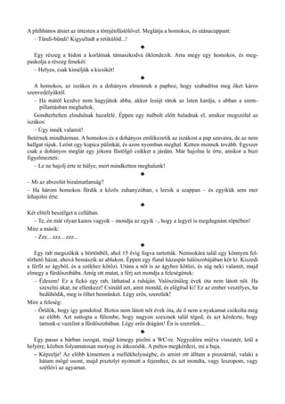 A pléhbános átsiet az úttesten a tömjénfüstölővel. Meglátja a homokos, és utánacuppant:
– Tündi-bündi! Kigyulladt a retikülöd...!
♣
Egy részeg a hídon a korlátnak támaszkodva öklendezik. Arra megy egy homokos, és meg­
paskolja a részeg fenekét:
– Helyes, csak kíméljük a kicsikét!
♣
A homokos, az iszákos és a dohányos elmennek a paphoz, hogy szabadítsa meg őket káros
szenvedélyüktől.
– Ha mától kezdve nem hagyjátok abba, akkor lesújt rátok az Isten kardja, s abban a szem­
pillantásban meghaltok.
Gondterhelten elindulnak hazafelé. Éppen egy italbolt előtt haladnak el, amikor megszólal az
iszákos:
– Úgy innék valamit!
Betérnek mindhárman. A homokos és a dohányos emlékezetik az iszákost a pap szavaira, de az nem
hallgat rájuk. Leönt egy kupica pálinkát, és azon nyomban meghal. Ketten mennek tovább. Egyszer
csak a dohányos meglát egy jókora füstölgő csikket a járdán. Már hajolna le érte, amikor a buzi
figyelmezteti:
– Le ne hajolj érte te hülye, mert mindketten meghalunk!
♣
– Mi az abszolút bizalmatlanság?
– Ha három homokos fürdik a közös zuhanyzóban, s leesik a szappan – és egyikük sem mer
lehajolni érte.
♣
Két elítélt beszélget a cellában.
– Te, én már olyan kanos vagyok – mondja az egyik –, hogy a legyet is megdugnám röptében!
Mire a másik:
– Zzz... zzz... zzz...
♣
Egy rab megszökik a börtönből, ahol 15 évig fogva tartották. Nemsokára talál egy könnyen fel­
törhető házat, ahová bemászik az ablakon. Éppen egy fiatal házaspár hálószobájában köt ki. Kiszedi
a férfit az ágyból, és a székhez kötözi. Utána a nőt is az ágyhoz kötözi, és súg neki valamit, majd
elmegy a fürdőszobába. Amíg ott matat, a férj azt mondja a feleségének:
– Édesem! Ez a fickó egy rab, láthatod a ruháján. Valószínűleg évek óta nem látott nőt. Ha
szexelni akar, ne ellenkezz! Csináld azt, amit mondd, és elégítsd ki! Ez az ember veszélyes, ha
bedühödik, meg is ölhet bennünket. Légy erős, szeretlek!
Mire a feleség:
– Örülök, hogy így gondolod. Biztos nem látott nőt évek óta, de ő nem a nyakamat csókolta meg
az előbb. Azt suttogta a fülembe, hogy nagyon szexinek talál téged, és azt kérdezte, hogy
tartunk-e vazelint a fürdőszobában. Légy erős drágám! Én is szeretlek...
♣
Egy pasas a bárban iszogat, majd kimegy pisilni a WC-re. Negyedóra múlva visszatér, leül a
helyére, közben folyamatosan motyog és átkozódik. A pultos megkérdezi, mi a baja.
– Képzelje! Az előbb kimentem a mellékhelyiségbe, és amint ott álltam a piszoárnál, valaki a
hátam mögé osont, majd pisztolyt nyomott a fejemhez, és azt mondta, vagy leszopom, vagy
szétlövi az agyamat.
 