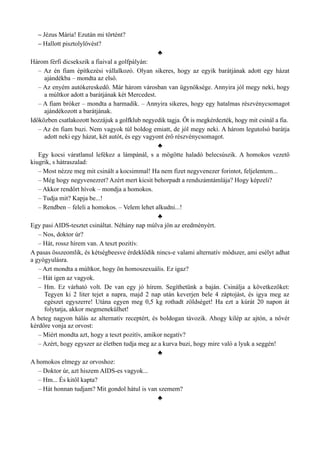 – Jézus Mária! Ezután mi történt?
– Hallott pisztolylövést?
♣
Három férfi dicsekszik a fiaival a golfpályán:
– Az én fiam építkezési vállalkozó. Olyan sikeres, hogy az egyik barátjának adott egy házat
ajándékba – mondta az első.
– Az enyém autókereskedő. Már három városban van ügynöksége. Annyira jól megy neki, hogy
a múltkor adott a barátjának két Mercedest.
– A fiam bróker – mondta a harmadik. – Annyira sikeres, hogy egy hatalmas részvénycsomagot
ajándékozott a barátjának.
Időközben csatlakozott hozzájuk a golfklub negyedik tagja. Őt is megkérdezték, hogy mit csinál a fia.
– Az én fiam buzi. Nem vagyok túl boldog emiatt, de jól megy neki. A három legutolsó barátja
adott neki egy házat, két autót, és egy vagyont érő részvénycsomagot.
♣
Egy kocsi váratlanul lefékez a lámpánál, s a mögötte haladó belecsúszik. A homokos vezető
kiugrik, s hátraszalad:
– Most nézze meg mit csinált a kocsimmal! Ha nem fizet negyvenezer forintot, feljelentem...
– Még hogy negyvenezret? Azért mert kicsit behorpadt a rendszámtámlája? Hogy képzeli?
– Akkor rendőrt hívok – mondja a homokos.
– Tudja mit? Kapja be...!
– Rendben – feleli a homokos. – Velem lehet alkudni...!
♣
Egy pasi AIDS-tesztet csináltat. Néhány nap múlva jön az eredményért.
– Nos, doktor úr?
– Hát, rossz hírem van. A teszt pozitív.
A pasas összeomlik, és kétségbeesve érdeklődik nincs-e valami alternatív módszer, ami esélyt adhat
a gyógyulásra.
– Azt mondta a múltkor, hogy ön homoszexuális. Ez igaz?
– Hát igen az vagyok.
– Hm. Ez várható volt. De van egy jó hírem. Segíthetünk a baján. Csinálja a következőket:
Tegyen ki 2 liter tejet a napra, majd 2 nap után keverjen bele 4 záptojást, és igya meg az
egészet egyszerre! Utána egyen meg 0,5 kg rothadt zöldséget! Ha ezt a kúrát 20 napon át
folytatja, akkor megmenekülhet!
A beteg nagyon hálás az alternatív receptért, és boldogan távozik. Ahogy kilép az ajtón, a nővér
kérdőre vonja az orvost:
– Miért mondta azt, hogy a teszt pozitív, amikor negatív?
– Azért, hogy egyszer az életben tudja meg az a kurva buzi, hogy mire való a lyuk a seggén!
♣
A homokos elmegy az orvoshoz:
– Doktor úr, azt hiszem AIDS-es vagyok...
– Hm... És kitől kapta?
– Hát honnan tudjam? Mit gondol hátul is van szemem?
♣
 