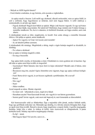 – Melyek az AIDS legelső tünetei?
– Forró lehelet a tarkódon, és egy hirtelen, erős nyomás a végbeledben.
♣
Az apáca utazik a buszon. Leül mellé egy skinhead, elkezdi molesztálni, mire az apáca feláll, és
szól a sofőrnek, hogy fegyelmezze az útitársát, mert nem hagyja békén. A sofőr odahívja a
renitenskedőt, és ad neki egy tippet:
– Figyelj skinhead! Hagyd most békén az apácát. Mégis csak buszon vagyunk. Ez egy nyilvános
hely, sokan látják, meg minden. De tudod mit? Hallottam, hogy minden este 8 órakor kimegy a
temetőbe imádkozni. No, ha te is odamész, és beöltözöl Jézusnak, azt fogja csinálni, amit csak
akarsz.
A skinheadnak tetszik az ötlet, megköszöni, és leszáll. Este aztán elmegy a temetőbe Jézusnak
öltözve. Ott találja az apácát, amint imádkozik.
– Apáca! Én vagyok a te Urad. Azt teszed, amit mondok!
– Jó, de hátulról jobban szeretem.
A skinheadnek tök mindegy. Megtörténik a dolog, majd a végén lerántja magáról az álszakállt, és
felröhög:
– Én voltam a skinhead.
Erre az apáca is lerántja magáról a ruhát.
– Én meg a buszsofőr.
♣
Egy apáca beül a taxiba, és bemondja a címet. Elindulnak és a taxis gyakran néz rá kacéran. Egy
idő után az apáca nem bírja tovább, és megszólal:
– Gyermekem! Miért bámulsz rám ilyen forró és kéjes tekintettel? Mondd csak el bátran, mire
gondolsz!
– Bocsásson meg érte, anyám! Egész életemben arra vágytam, hogy egy apáca orálisan kielégít­
sen!
– Fiam! Berta nővér vagyok, és azt hiszem segíthetek a problémádon. Mi a neved?
– Karcsi.
– Nős vagy?
– Nem!
– Akkor rendben.
Azzal megesik az aktus. Miután végeztek:
– Ez isteni volt – lelkendezik a taxis, majd sírva fakad:
– Hazudtam anyám! Nem Karcsinak hívnak, nős vagyok és van három gyermekem.
– Semmi gond! István vagyok, csak most már kapcsolj rá, mert lemaradok az álarcosbálról.
♣
Két homoszexuális sétál az állatkertben. Épp a majomház előtt járnak, amikor feltűnik nekik,
hogy egy gorillának erekciója van. Bámulják egy darabig, és a látvány annyira felizgatja őket, hogy
az egyik nem bírja tovább. Benyúl a rácson, hogy megérintse a majom farkát. A gorilla megragadja,
berántja, letépi róla a ruhát, és órákon át keféli, mire észreveszik az állatgondozók. A pasas
kórházba kerül. Néhány nap múlva meglátogatja a barátja.
– És fáj? – kérdi.
– Már hogyne fájna? Fel sem hív, nem is ír...
♣
 