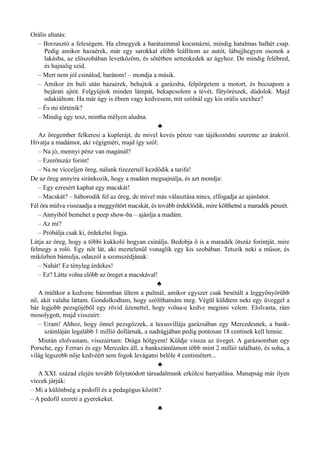 Orális altatás:
– Borzasztó a feleségem. Ha elmegyek a barátaimmal kocsmázni, mindig hatalmas balhét csap.
Pedig amikor hazaérek, már egy sarokkal előbb leállítom az autót, lábujjhegyen osonok a
lakásba, az előszobában levetkőzöm, és sötétben settenkedek az ágyhoz. De mindig felébred,
és hajnalig szid.
– Mert nem jól csinálod, barátom! – mondja a másik.
– Amikor én buli után hazaérek, behajtok a garázsba, felpörgetem a motort, és becsapom a
bejárati ajtót. Felgyújtok minden lámpát, bekapcsolom a tévét, fütyörészek, dúdolok. Majd
odakiáltom: Ha már úgy is ébren vagy kedvesem, mit szólnál egy kis orális szexhez?
– És mi történik?
– Mindig úgy tesz, mintha mélyen aludna.
♣
Az öregember felkeresi a kuplerájt, de mivel kevés pénze van tájékozódni szeretne az árakról.
Hívatja a madámot, aki végigméri, majd így szól:
– Na jó, mennyi pénz van magánál?
– Ezerötszáz forint!
– Na ne vicceljen öreg, nálunk tízezernél kezdődik a tarifa!
De az öreg annyira siránkozik, hogy a madám megsajnálja, és azt mondja:
– Egy ezresért kaphat egy macskát!
– Macskát? – háborodik fel az öreg, de mivel más választása nincs, elfogadja az ajánlatot.
Fél óra múlva visszaadja a meggyötört macskát, és tovább érdeklődik, mire költhetné a maradék pénzét.
– Annyiból bemehet a peep show-ba – ajánlja a madám.
– Az mi?
– Próbálja csak ki, érdekelni fogja.
Látja az öreg, hogy a többi kukkoló hogyan csinálja. Bedobja ő is a maradék ötszáz forintját, mire
felmegy a roló. Egy nőt lát, aki meztelenül vonaglik egy kis szobában. Tetszik neki a műsor, és
miközben bámulja, odaszól a szomszédjának:
– Nahát! Ez tényleg érdekes!
– Ez? Látta volna előbb az öreget a macskával!
♣
A múltkor a kedvenc báromban ültem a pultnál, amikor egyszer csak besétált a leggyönyörűbb
nő, akit valaha láttam. Gondolkodtam, hogy szólíthatnám meg. Végül küldtem neki egy üveggel a
bár legjobb pezsgőjéből egy rövid üzenettel, hogy volna-e kedve meginni velem. Elolvasta, rám
mosolygott, majd visszaírt:
– Uram! Ahhoz, hogy önnel pezsgőzzek, a luxusvillája garázsában egy Mercedesnek, a bank­
számláján legalább 1 millió dollárnak, a nadrágjában pedig pontosan 18 centinek kell lennie.
Miután elolvastam, visszaírtam: Drága hölgyem! Küldje vissza az üveget. A garázsomban egy
Porsche, egy Ferrari és egy Mercedes áll, a bankszámlámon több mint 2 millió található, és soha, a
világ legszebb nője kedvéért sem fogok levágatni belőle 4 centimétert...
♣
A XXI. század elején tovább folytatódott társadalmunk erkölcsi hanyatlása. Manapság már ilyen
viccek járják:
– Mi a különbség a pedofil és a pedagógus között?
– A pedofil szereti a gyerekeket.
♣
 